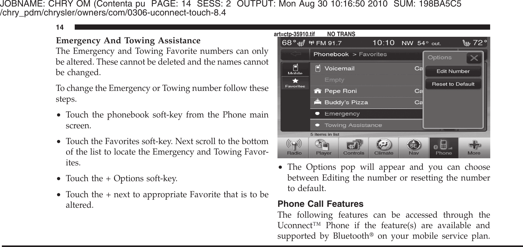 JOBNAME: CHRY OM (Contenta pu PAGE: 14 SESS: 2 OUTPUT: Mon Aug 30 10:16:50 2010 SUM: 198BA5C5/chry_pdm/chrysler/owners/com/0306-uconnect-touch-8.4Emergency And Towing AssistanceThe Emergency and Towing Favorite numbers can onlybe altered. These cannot be deleted and the names cannotbe changed.To change the Emergency or Towing number follow thesesteps.•Touch the phonebook soft-key from the Phone mainscreen.•Touch the Favorites soft-key. Next scroll to the bottomof the list to locate the Emergency and Towing Favor-ites.•Touch the + Options soft-key.•Touch the + next to appropriate Favorite that is to bealtered.•The Options pop will appear and you can choosebetween Editing the number or resetting the numberto default.Phone Call FeaturesThe following features can be accessed through theUconnect™ Phone if the feature(s) are available andsupported by Bluetooth௡on your mobile service plan.14art=ctp-35910.tif NO TRANS