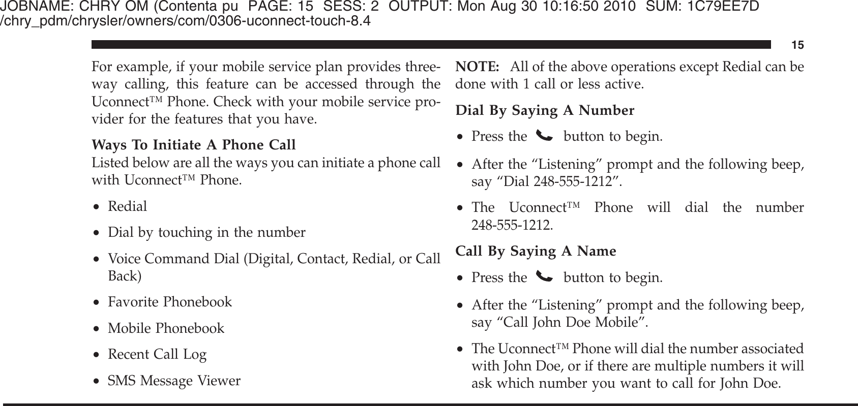 JOBNAME: CHRY OM (Contenta pu PAGE: 15 SESS: 2 OUTPUT: Mon Aug 30 10:16:50 2010 SUM: 1C79EE7D/chry_pdm/chrysler/owners/com/0306-uconnect-touch-8.4For example, if your mobile service plan provides three-way calling, this feature can be accessed through theUconnect™ Phone. Check with your mobile service pro-vider for the features that you have.Ways To Initiate A Phone CallListed below are all the ways you can initiate a phone callwith Uconnect™ Phone.•Redial•Dial by touching in the number•Voice Command Dial (Digital, Contact, Redial, or CallBack)•Favorite Phonebook•Mobile Phonebook•Recent Call Log•SMS Message ViewerNOTE: All of the above operations except Redial can bedone with 1 call or less active.Dial By Saying A Number•Press thebutton to begin.•After the “Listening” prompt and the following beep,say “Dial 248-555-1212”.•The Uconnect™ Phone will dial the number248-555-1212.Call By Saying A Name•Press the button to begin.•After the “Listening” prompt and the following beep,say “Call John Doe Mobile”.•The Uconnect™ Phone will dial the number associatedwith John Doe, or if there are multiple numbers it willask which number you want to call for John Doe.15