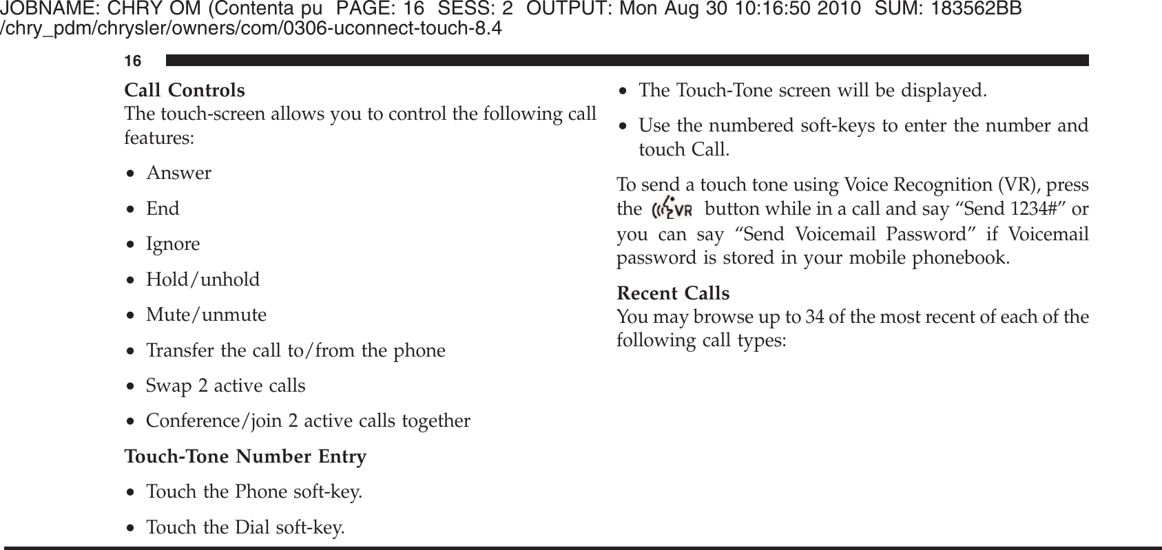 JOBNAME: CHRY OM (Contenta pu PAGE: 16 SESS: 2 OUTPUT: Mon Aug 30 10:16:50 2010 SUM: 183562BB/chry_pdm/chrysler/owners/com/0306-uconnect-touch-8.4Call ControlsThe touch-screen allows you to control the following callfeatures:•Answer•End•Ignore•Hold/unhold•Mute/unmute•Transfer the call to/from the phone•Swap 2 active calls•Conference/join 2 active calls togetherTouch-Tone Number Entry•Touch the Phone soft-key.•Touch the Dial soft-key.•The Touch-Tone screen will be displayed.•Use the numbered soft-keys to enter the number andtouch Call.To send a touch tone using Voice Recognition (VR), pressthebutton while in a call and say “Send 1234#” oryou can say “Send Voicemail Password” if Voicemailpassword is stored in your mobile phonebook.Recent CallsYou may browse up to 34 of the most recent of each of thefollowing call types:16