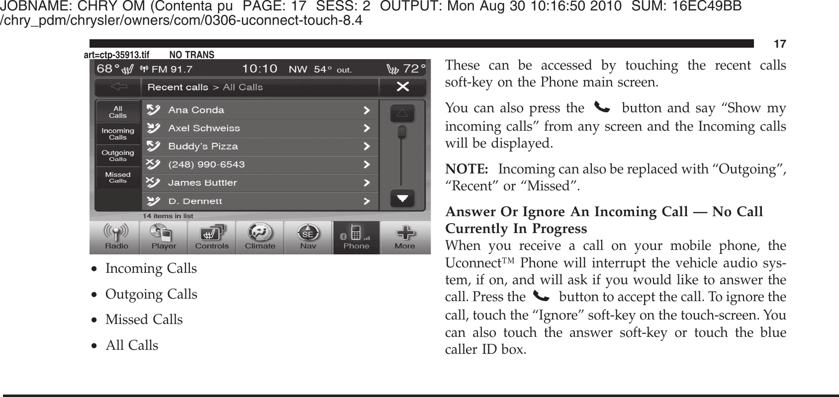 JOBNAME: CHRY OM (Contenta pu PAGE: 17 SESS: 2 OUTPUT: Mon Aug 30 10:16:50 2010 SUM: 16EC49BB/chry_pdm/chrysler/owners/com/0306-uconnect-touch-8.4•Incoming Calls•Outgoing Calls•Missed Calls•All CallsThese can be accessed by touching the recent callssoft-key on the Phone main screen.You can also press thebutton and say “Show myincoming calls” from any screen and the Incoming callswill be displayed.NOTE: Incoming can also be replaced with “Outgoing”,“Recent” or “Missed”.Answer Or Ignore An Incoming Call — No CallCurrently In ProgressWhen you receive a call on your mobile phone, theUconnect™ Phone will interrupt the vehicle audio sys-tem, if on, and will ask if you would like to answer thecall. Press the button to accept the call. To ignore thecall, touch the “Ignore” soft-key on the touch-screen. Youcan also touch the answer soft-key or touch the bluecaller ID box.17art=ctp-35913.tif NO TRANS