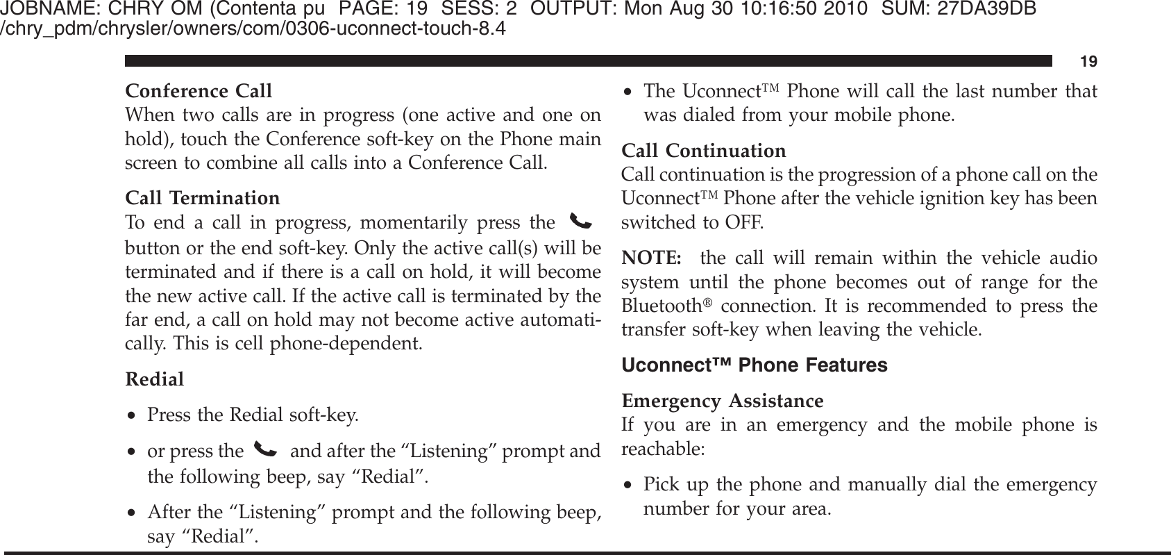 JOBNAME: CHRY OM (Contenta pu PAGE: 19 SESS: 2 OUTPUT: Mon Aug 30 10:16:50 2010 SUM: 27DA39DB/chry_pdm/chrysler/owners/com/0306-uconnect-touch-8.4Conference CallWhen two calls are in progress (one active and one onhold), touch the Conference soft-key on the Phone mainscreen to combine all calls into a Conference Call.Call TerminationTo end a call in progress, momentarily press thebutton or the end soft-key. Only the active call(s) will beterminated and if there is a call on hold, it will becomethe new active call. If the active call is terminated by thefar end, a call on hold may not become active automati-cally. This is cell phone-dependent.Redial•Press the Redial soft-key.•or press the and after the “Listening” prompt andthe following beep, say “Redial”.•After the “Listening” prompt and the following beep,say “Redial”.•The Uconnect™ Phone will call the last number thatwas dialed from your mobile phone.Call ContinuationCall continuation is the progression of a phone call on theUconnect™ Phone after the vehicle ignition key has beenswitched to OFF.NOTE: the call will remain within the vehicle audiosystem until the phone becomes out of range for theBluetooth௡connection. It is recommended to press thetransfer soft-key when leaving the vehicle.Uconnect™ Phone FeaturesEmergency AssistanceIf you are in an emergency and the mobile phone isreachable:•Pick up the phone and manually dial the emergencynumber for your area.19