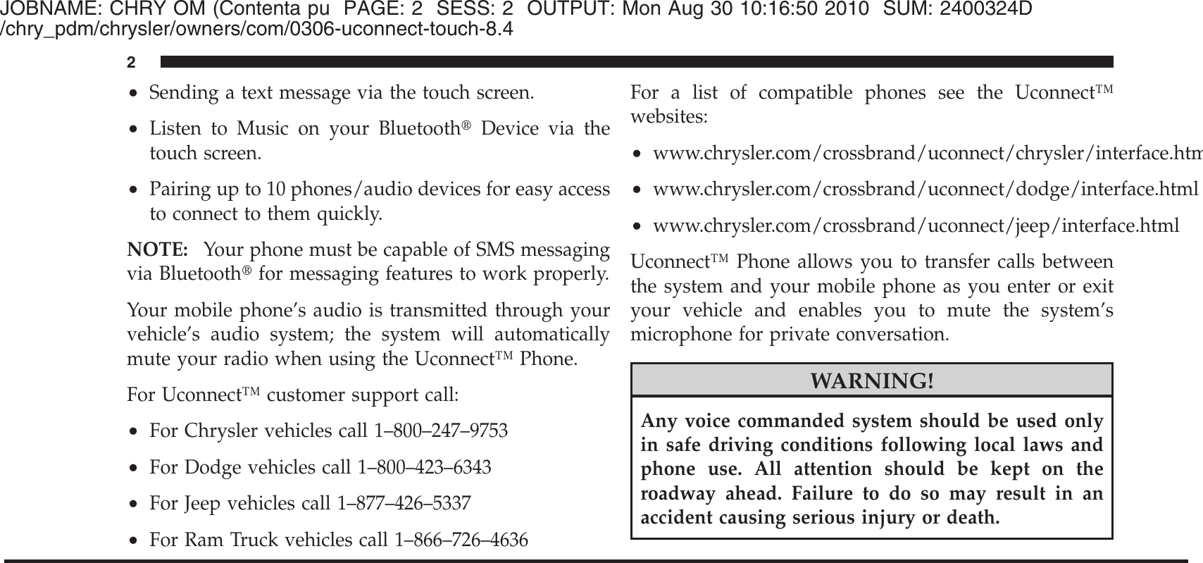 JOBNAME: CHRY OM (Contenta pu PAGE: 2 SESS: 2 OUTPUT: Mon Aug 30 10:16:50 2010 SUM: 2400324D/chry_pdm/chrysler/owners/com/0306-uconnect-touch-8.4•Sending a text message via the touch screen.•Listen to Music on your Bluetooth௡Device via thetouch screen.•Pairing up to 10 phones/audio devices for easy accessto connect to them quickly.NOTE: Your phone must be capable of SMS messagingvia Bluetooth௡for messaging features to work properly.Your mobile phone’s audio is transmitted through yourvehicle’s audio system; the system will automaticallymute your radio when using the Uconnect™ Phone.For Uconnect™ customer support call:•For Chrysler vehicles call 1–800–247–9753•For Dodge vehicles call 1–800–423–6343•For Jeep vehicles call 1–877–426–5337•For Ram Truck vehicles call 1–866–726–4636For a list of compatible phones see the Uconnect™websites:•www.chrysler.com/crossbrand/uconnect/chrysler/interface.html•www.chrysler.com/crossbrand/uconnect/dodge/interface.html•www.chrysler.com/crossbrand/uconnect/jeep/interface.htmlUconnect™ Phone allows you to transfer calls betweenthe system and your mobile phone as you enter or exityour vehicle and enables you to mute the system’smicrophone for private conversation.WARNING!Any voice commanded system should be used onlyin safe driving conditions following local laws andphone use. All attention should be kept on theroadway ahead. Failure to do so may result in anaccident causing serious injury or death.2