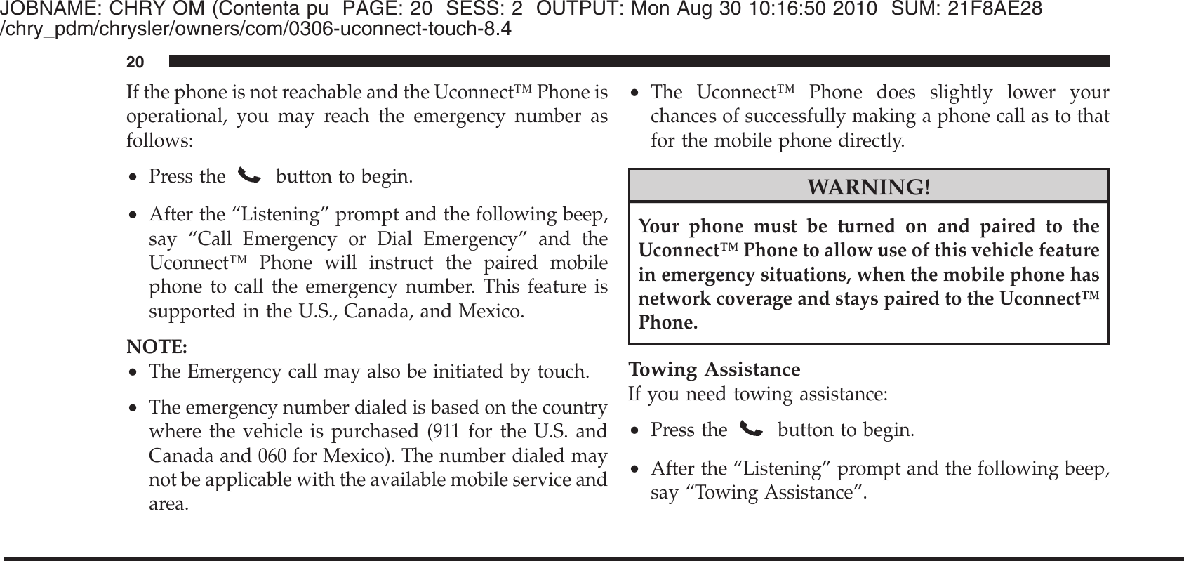 JOBNAME: CHRY OM (Contenta pu PAGE: 20 SESS: 2 OUTPUT: Mon Aug 30 10:16:50 2010 SUM: 21F8AE28/chry_pdm/chrysler/owners/com/0306-uconnect-touch-8.4If the phone is not reachable and the Uconnect™ Phone isoperational, you may reach the emergency number asfollows:•Press thebutton to begin.•After the “Listening” prompt and the following beep,say “Call Emergency or Dial Emergency” and theUconnect™ Phone will instruct the paired mobilephone to call the emergency number. This feature issupported in the U.S., Canada, and Mexico.NOTE:•The Emergency call may also be initiated by touch.•The emergency number dialed is based on the countrywhere the vehicle is purchased (911 for the U.S. andCanada and 060 for Mexico). The number dialed maynot be applicable with the available mobile service andarea.•The Uconnect™ Phone does slightly lower yourchances of successfully making a phone call as to thatfor the mobile phone directly.WARNING!Your phone must be turned on and paired to theUconnect™ Phone to allow use of this vehicle featurein emergency situations, when the mobile phone hasnetwork coverage and stays paired to the Uconnect™Phone.Towing AssistanceIf you need towing assistance:•Press the button to begin.•After the “Listening” prompt and the following beep,say “Towing Assistance”.20