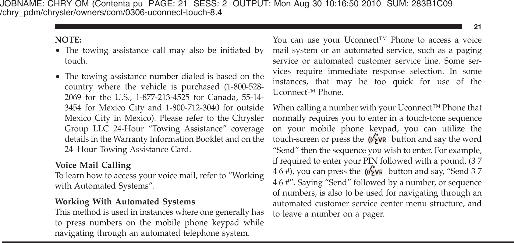 JOBNAME: CHRY OM (Contenta pu PAGE: 21 SESS: 2 OUTPUT: Mon Aug 30 10:16:50 2010 SUM: 283B1C09/chry_pdm/chrysler/owners/com/0306-uconnect-touch-8.4NOTE:•The towing assistance call may also be initiated bytouch.•The towing assistance number dialed is based on thecountry where the vehicle is purchased (1-800-528-2069 for the U.S., 1-877-213-4525 for Canada, 55-14-3454 for Mexico City and 1-800-712-3040 for outsideMexico City in Mexico). Please refer to the ChryslerGroup LLC 24-Hour “Towing Assistance” coveragedetails in the Warranty Information Booklet and on the24–Hour Towing Assistance Card.Voice Mail CallingTo learn how to access your voice mail, refer to “Workingwith Automated Systems”.Working With Automated SystemsThis method is used in instances where one generally hasto press numbers on the mobile phone keypad whilenavigating through an automated telephone system.You can use your Uconnect™ Phone to access a voicemail system or an automated service, such as a pagingservice or automated customer service line. Some ser-vices require immediate response selection. In someinstances, that may be too quick for use of theUconnect™ Phone.When calling a number with your Uconnect™ Phone thatnormally requires you to enter in a touch-tone sequenceon your mobile phone keypad, you can utilize thetouch-screen or press thebutton and say the word“Send” then the sequence you wish to enter. For example,if required to enter your PIN followed with a pound, (3 74 6 #), you can press the button and say, “Send 3 74 6 #”. Saying “Send” followed by a number, or sequenceof numbers, is also to be used for navigating through anautomated customer service center menu structure, andto leave a number on a pager.21