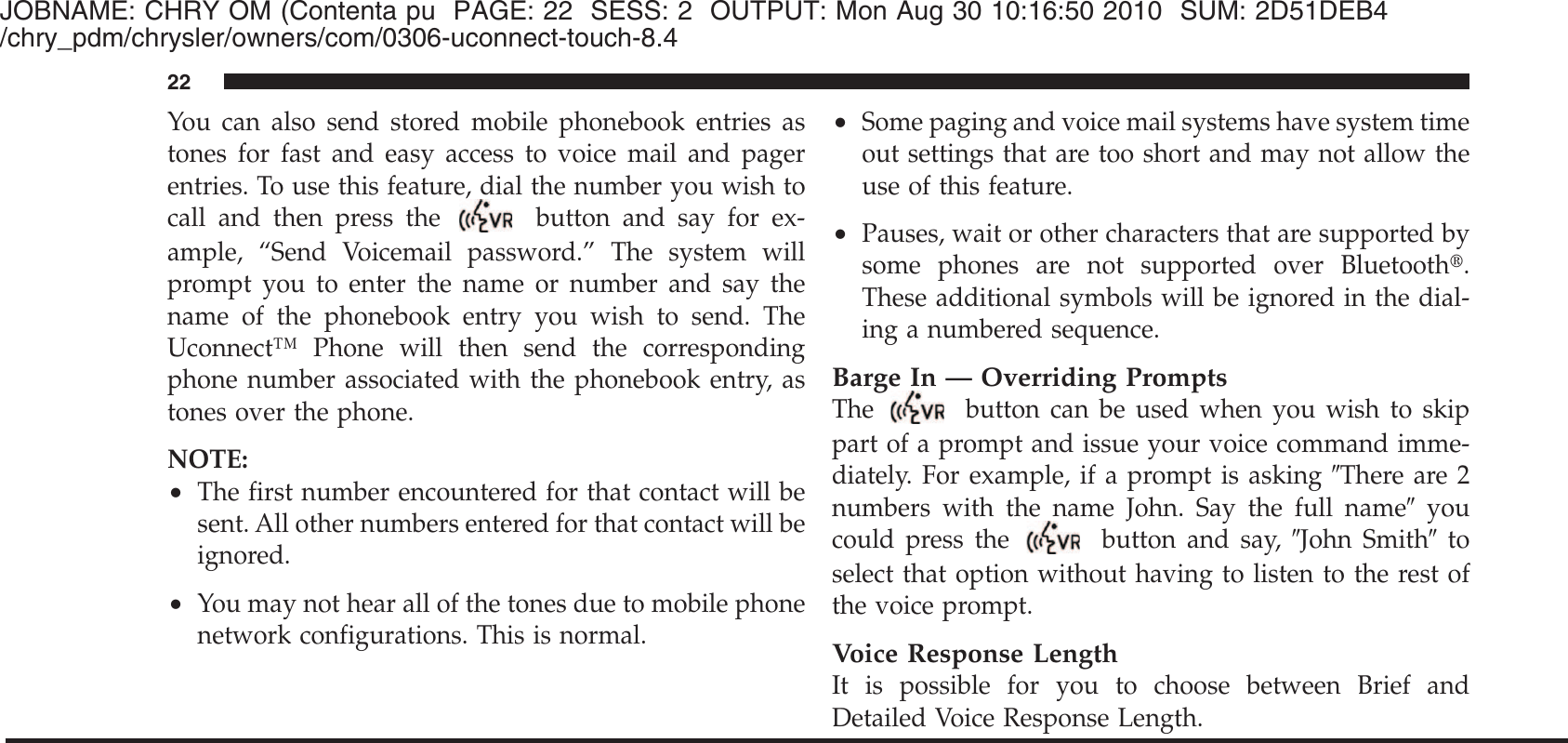 JOBNAME: CHRY OM (Contenta pu PAGE: 22 SESS: 2 OUTPUT: Mon Aug 30 10:16:50 2010 SUM: 2D51DEB4/chry_pdm/chrysler/owners/com/0306-uconnect-touch-8.4You can also send stored mobile phonebook entries astones for fast and easy access to voice mail and pagerentries. To use this feature, dial the number you wish tocall and then press thebutton and say for ex-ample, “Send Voicemail password.” The system willprompt you to enter the name or number and say thename of the phonebook entry you wish to send. TheUconnect™ Phone will then send the correspondingphone number associated with the phonebook entry, astones over the phone.NOTE:•The first number encountered for that contact will besent. All other numbers entered for that contact will beignored.•You may not hear all of the tones due to mobile phonenetwork configurations. This is normal.•Some paging and voice mail systems have system timeout settings that are too short and may not allow theuse of this feature.•Pauses, wait or other characters that are supported bysome phones are not supported over Bluetooth௡.These additional symbols will be ignored in the dial-ing a numbered sequence.Barge In — Overriding PromptsThe button can be used when you wish to skippart of a prompt and issue your voice command imme-diately. For example, if a prompt is asking ЉThere are 2numbers with the name John. Say the full nameЉyoucould press the button and say, ЉJohn SmithЉtoselect that option without having to listen to the rest ofthe voice prompt.Voice Response LengthIt is possible for you to choose between Brief andDetailed Voice Response Length.22