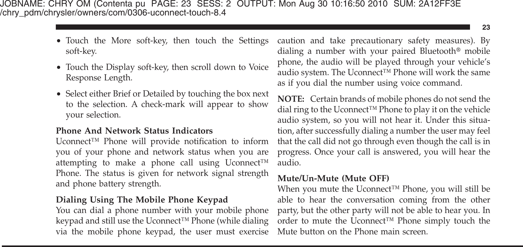 JOBNAME: CHRY OM (Contenta pu PAGE: 23 SESS: 2 OUTPUT: Mon Aug 30 10:16:50 2010 SUM: 2A12FF3E/chry_pdm/chrysler/owners/com/0306-uconnect-touch-8.4•Touch the More soft-key, then touch the Settingssoft-key.•Touch the Display soft-key, then scroll down to VoiceResponse Length.•Select either Brief or Detailed by touching the box nextto the selection. A check-mark will appear to showyour selection.Phone And Network Status IndicatorsUconnect™ Phone will provide notification to informyou of your phone and network status when you areattempting to make a phone call using Uconnect™Phone. The status is given for network signal strengthand phone battery strength.Dialing Using The Mobile Phone KeypadYou can dial a phone number with your mobile phonekeypad and still use the Uconnect™ Phone (while dialingvia the mobile phone keypad, the user must exercisecaution and take precautionary safety measures). Bydialing a number with your paired Bluetooth௡mobilephone, the audio will be played through your vehicle’saudio system. The Uconnect™ Phone will work the sameas if you dial the number using voice command.NOTE: Certain brands of mobile phones do not send thedial ring to the Uconnect™ Phone to play it on the vehicleaudio system, so you will not hear it. Under this situa-tion, after successfully dialing a number the user may feelthat the call did not go through even though the call is inprogress. Once your call is answered, you will hear theaudio.Mute/Un-Mute (Mute OFF)When you mute the Uconnect™ Phone, you will still beable to hear the conversation coming from the otherparty, but the other party will not be able to hear you. Inorder to mute the Uconnect™ Phone simply touch theMute button on the Phone main screen.23
