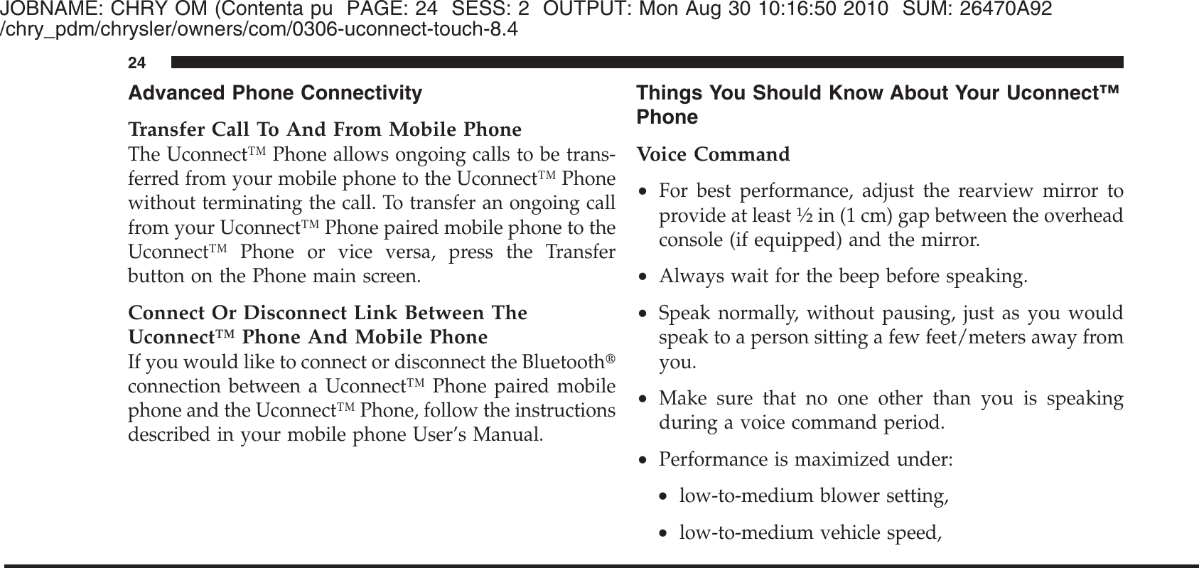 JOBNAME: CHRY OM (Contenta pu PAGE: 24 SESS: 2 OUTPUT: Mon Aug 30 10:16:50 2010 SUM: 26470A92/chry_pdm/chrysler/owners/com/0306-uconnect-touch-8.4Advanced Phone ConnectivityTransfer Call To And From Mobile PhoneThe Uconnect™ Phone allows ongoing calls to be trans-ferred from your mobile phone to the Uconnect™ Phonewithout terminating the call. To transfer an ongoing callfrom your Uconnect™ Phone paired mobile phone to theUconnect™ Phone or vice versa, press the Transferbutton on the Phone main screen.Connect Or Disconnect Link Between TheUconnect™ Phone And Mobile PhoneIf you would like to connect or disconnect the Bluetooth௡connection between a Uconnect™ Phone paired mobilephone and the Uconnect™ Phone, follow the instructionsdescribed in your mobile phone User’s Manual.Things You Should Know About Your Uconnect™PhoneVoice Command•For best performance, adjust the rearview mirror toprovide at least1⁄2in (1 cm) gap between the overheadconsole (if equipped) and the mirror.•Always wait for the beep before speaking.•Speak normally, without pausing, just as you wouldspeak to a person sitting a few feet/meters away fromyou.•Make sure that no one other than you is speakingduring a voice command period.•Performance is maximized under:•low-to-medium blower setting,•low-to-medium vehicle speed,24