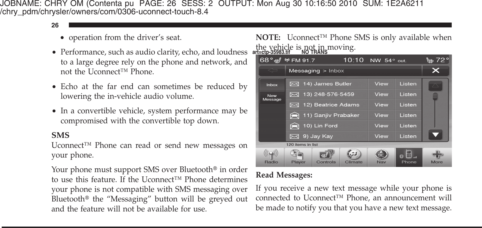 JOBNAME: CHRY OM (Contenta pu PAGE: 26 SESS: 2 OUTPUT: Mon Aug 30 10:16:50 2010 SUM: 1E2A6211/chry_pdm/chrysler/owners/com/0306-uconnect-touch-8.4•operation from the driver’s seat.•Performance, such as audio clarity, echo, and loudnessto a large degree rely on the phone and network, andnot the Uconnect™ Phone.•Echo at the far end can sometimes be reduced bylowering the in-vehicle audio volume.•In a convertible vehicle, system performance may becompromised with the convertible top down.SMSUconnect™ Phone can read or send new messages onyour phone.Your phone must support SMS over Bluetooth௡in orderto use this feature. If the Uconnect™ Phone determinesyour phone is not compatible with SMS messaging overBluetooth௡the “Messaging” button will be greyed outand the feature will not be available for use.NOTE: Uconnect™ Phone SMS is only available whenthe vehicle is not in moving.Read Messages:If you receive a new text message while your phone isconnected to Uconnect™ Phone, an announcement willbe made to notify you that you have a new text message.26art=ctp-35983.tif NO TRANS