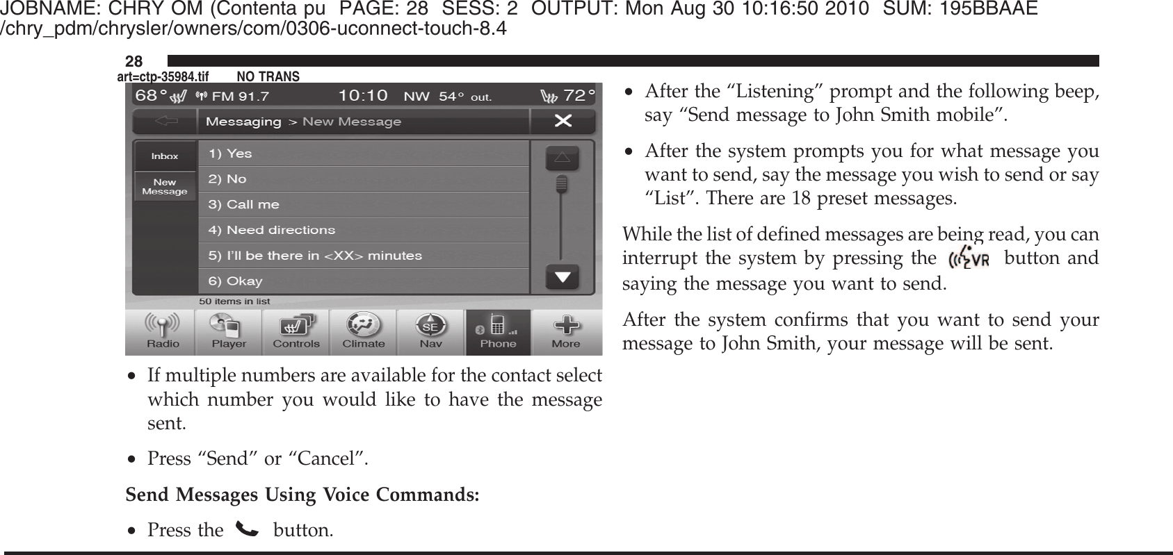 JOBNAME: CHRY OM (Contenta pu PAGE: 28 SESS: 2 OUTPUT: Mon Aug 30 10:16:50 2010 SUM: 195BBAAE/chry_pdm/chrysler/owners/com/0306-uconnect-touch-8.4•If multiple numbers are available for the contact selectwhich number you would like to have the messagesent.•Press “Send” or “Cancel”.Send Messages Using Voice Commands:•Press thebutton.•After the “Listening” prompt and the following beep,say “Send message to John Smith mobile”.•After the system prompts you for what message youwant to send, say the message you wish to send or say“List”. There are 18 preset messages.While the list of defined messages are being read, you caninterrupt the system by pressing the button andsaying the message you want to send.After the system confirms that you want to send yourmessage to John Smith, your message will be sent.28art=ctp-35984.tif NO TRANS