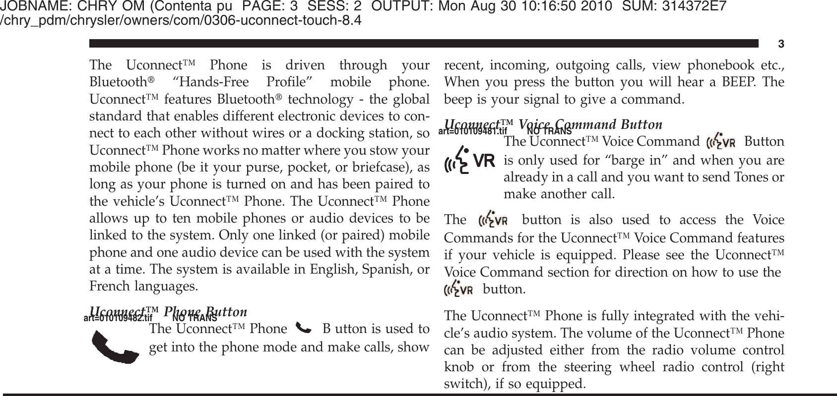 JOBNAME: CHRY OM (Contenta pu PAGE: 3 SESS: 2 OUTPUT: Mon Aug 30 10:16:50 2010 SUM: 314372E7/chry_pdm/chrysler/owners/com/0306-uconnect-touch-8.4The Uconnect™ Phone is driven through yourBluetooth௡“Hands-Free Profile” mobile phone.Uconnect™ features Bluetooth௡technology - the globalstandard that enables different electronic devices to con-nect to each other without wires or a docking station, soUconnect™ Phone works no matter where you stow yourmobile phone (be it your purse, pocket, or briefcase), aslong as your phone is turned on and has been paired tothe vehicle’s Uconnect™ Phone. The Uconnect™ Phoneallows up to ten mobile phones or audio devices to belinked to the system. Only one linked (or paired) mobilephone and one audio device can be used with the systemat a time. The system is available in English, Spanish, orFrench languages.Uconnect™ Phone ButtonThe Uconnect™ PhoneB utton is used toget into the phone mode and make calls, showrecent, incoming, outgoing calls, view phonebook etc.,When you press the button you will hear a BEEP. Thebeep is your signal to give a command.Uconnect™ Voice Command ButtonThe Uconnect™ Voice Command Buttonis only used for “barge in” and when you arealready in a call and you want to send Tones ormake another call.The button is also used to access the VoiceCommands for the Uconnect™ Voice Command featuresif your vehicle is equipped. Please see the Uconnect™Voice Command section for direction on how to use thebutton.The Uconnect™ Phone is fully integrated with the vehi-cle’s audio system. The volume of the Uconnect™ Phonecan be adjusted either from the radio volume controlknob or from the steering wheel radio control (rightswitch), if so equipped.3art=010109482.tif NO TRANSart=010109481.tif NO TRANS