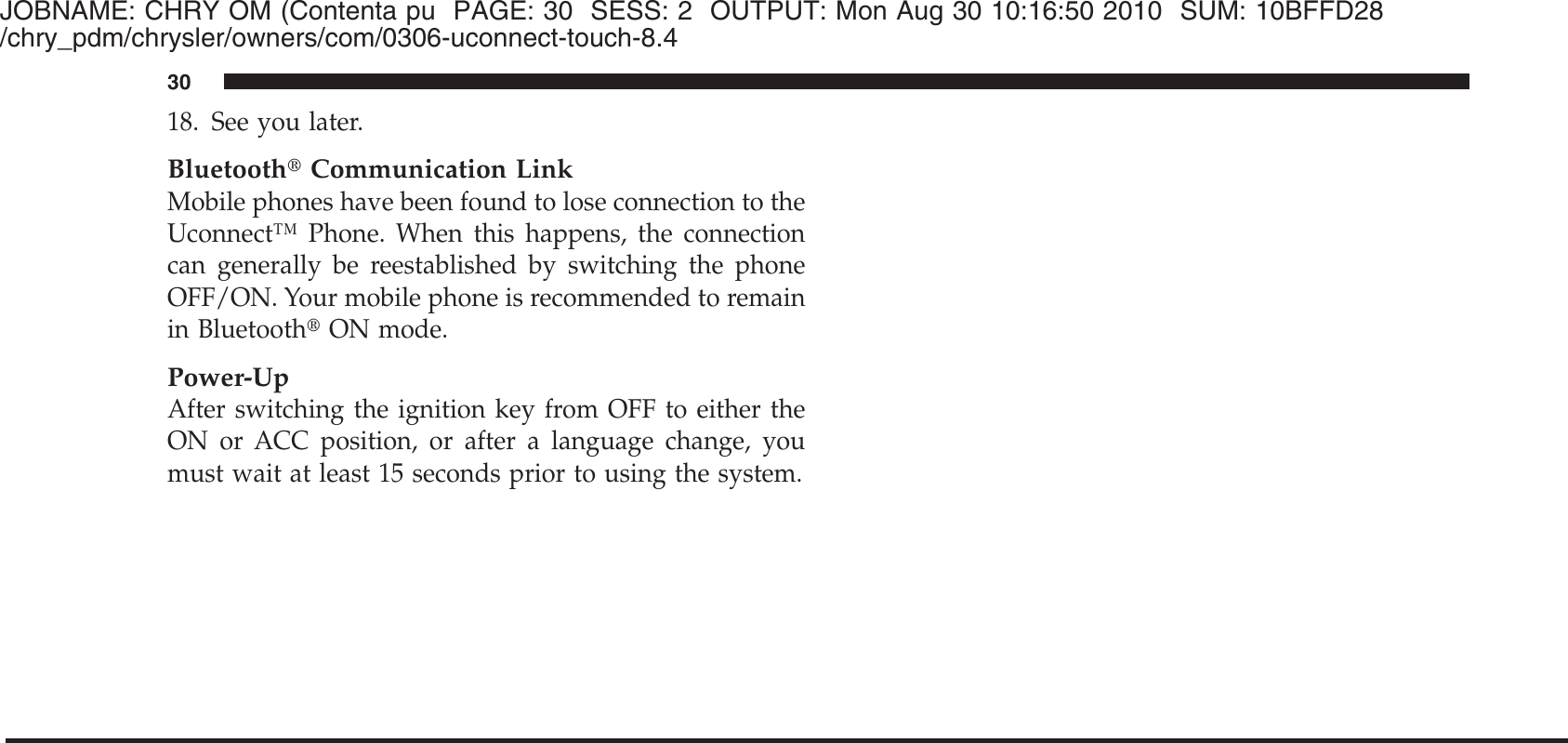 JOBNAME: CHRY OM (Contenta pu PAGE: 30 SESS: 2 OUTPUT: Mon Aug 30 10:16:50 2010 SUM: 10BFFD28/chry_pdm/chrysler/owners/com/0306-uconnect-touch-8.418. See you later.Bluetooth௡Communication LinkMobile phones have been found to lose connection to theUconnect™ Phone. When this happens, the connectioncan generally be reestablished by switching the phoneOFF/ON. Your mobile phone is recommended to remainin Bluetooth௡ON mode.Power-UpAfter switching the ignition key from OFF to either theON or ACC position, or after a language change, youmust wait at least 15 seconds prior to using the system.30