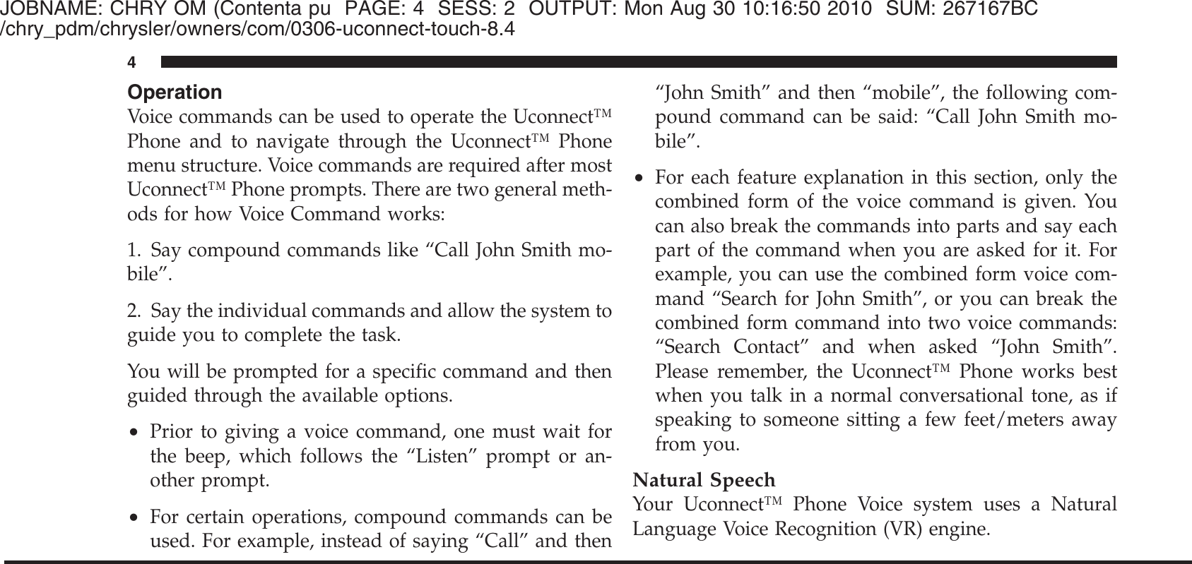 JOBNAME: CHRY OM (Contenta pu PAGE: 4 SESS: 2 OUTPUT: Mon Aug 30 10:16:50 2010 SUM: 267167BC/chry_pdm/chrysler/owners/com/0306-uconnect-touch-8.4OperationVoice commands can be used to operate the Uconnect™Phone and to navigate through the Uconnect™ Phonemenu structure. Voice commands are required after mostUconnect™ Phone prompts. There are two general meth-ods for how Voice Command works:1. Say compound commands like “Call John Smith mo-bile”.2. Say the individual commands and allow the system toguide you to complete the task.You will be prompted for a specific command and thenguided through the available options.•Prior to giving a voice command, one must wait forthe beep, which follows the “Listen” prompt or an-other prompt.•For certain operations, compound commands can beused. For example, instead of saying “Call” and then“John Smith” and then “mobile”, the following com-pound command can be said: “Call John Smith mo-bile”.•For each feature explanation in this section, only thecombined form of the voice command is given. Youcan also break the commands into parts and say eachpart of the command when you are asked for it. Forexample, you can use the combined form voice com-mand “Search for John Smith”, or you can break thecombined form command into two voice commands:“Search Contact” and when asked “John Smith”.Please remember, the Uconnect™ Phone works bestwhen you talk in a normal conversational tone, as ifspeaking to someone sitting a few feet/meters awayfrom you.Natural SpeechYour Uconnect™ Phone Voice system uses a NaturalLanguage Voice Recognition (VR) engine.4