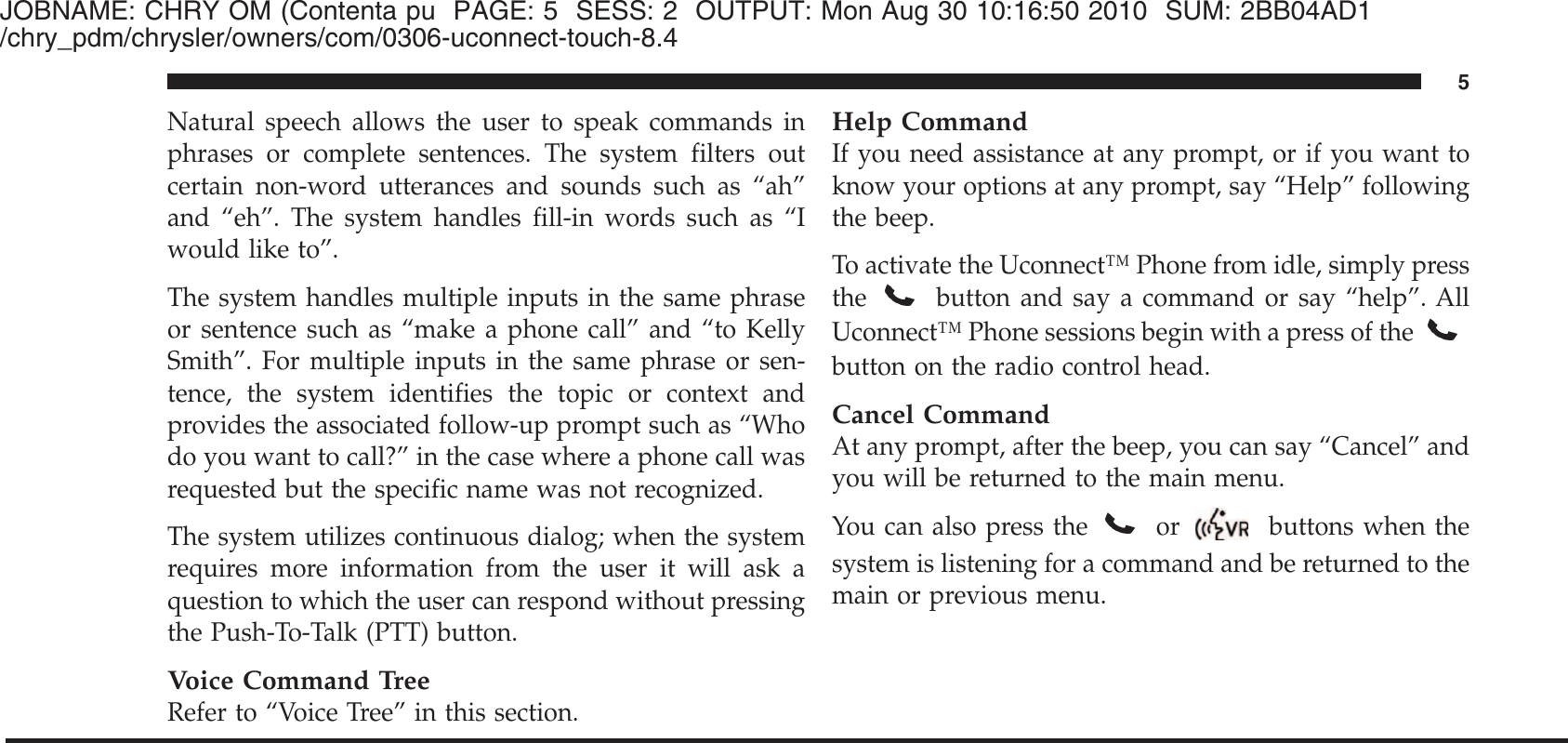 JOBNAME: CHRY OM (Contenta pu PAGE: 5 SESS: 2 OUTPUT: Mon Aug 30 10:16:50 2010 SUM: 2BB04AD1/chry_pdm/chrysler/owners/com/0306-uconnect-touch-8.4Natural speech allows the user to speak commands inphrases or complete sentences. The system filters outcertain non-word utterances and sounds such as “ah”and “eh”. The system handles fill-in words such as “Iwould like to”.The system handles multiple inputs in the same phraseor sentence such as “make a phone call” and “to KellySmith”. For multiple inputs in the same phrase or sen-tence, the system identifies the topic or context andprovides the associated follow-up prompt such as “Whodo you want to call?” in the case where a phone call wasrequested but the specific name was not recognized.The system utilizes continuous dialog; when the systemrequires more information from the user it will ask aquestion to which the user can respond without pressingthe Push-To-Talk (PTT) button.Voice Command TreeRefer to “Voice Tree” in this section.Help CommandIf you need assistance at any prompt, or if you want toknow your options at any prompt, say “Help” followingthe beep.To activate the Uconnect™ Phone from idle, simply pressthebutton and say a command or say “help”. AllUconnect™ Phone sessions begin with a press of thebutton on the radio control head.Cancel CommandAt any prompt, after the beep, you can say “Cancel” andyou will be returned to the main menu.You can also press the or buttons when thesystem is listening for a command and be returned to themain or previous menu.5