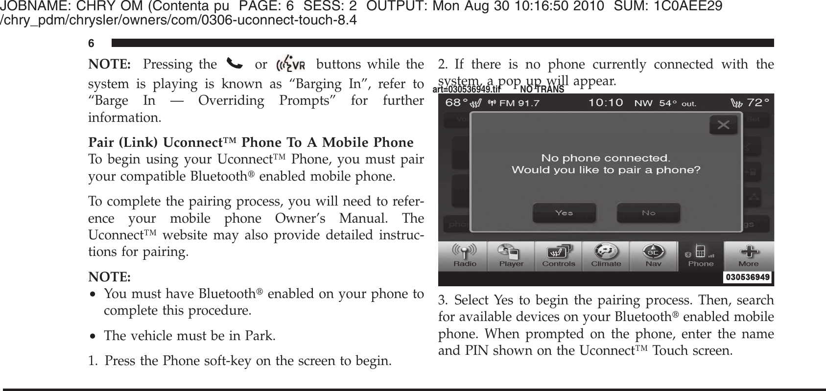 JOBNAME: CHRY OM (Contenta pu PAGE: 6 SESS: 2 OUTPUT: Mon Aug 30 10:16:50 2010 SUM: 1C0AEE29/chry_pdm/chrysler/owners/com/0306-uconnect-touch-8.4NOTE: Pressing theor buttons while thesystem is playing is known as “Barging In”, refer to“Barge In — Overriding Prompts” for furtherinformation.Pair (Link) Uconnect™ Phone To A Mobile PhoneTo begin using your Uconnect™ Phone, you must pairyour compatible Bluetooth௡enabled mobile phone.To complete the pairing process, you will need to refer-ence your mobile phone Owner’s Manual. TheUconnect™ website may also provide detailed instruc-tions for pairing.NOTE:•You must have Bluetooth௡enabled on your phone tocomplete this procedure.•The vehicle must be in Park.1. Press the Phone soft-key on the screen to begin.2. If there is no phone currently connected with thesystem, a pop up will appear.3. Select Yes to begin the pairing process. Then, searchfor available devices on your Bluetooth௡enabled mobilephone. When prompted on the phone, enter the nameand PIN shown on the Uconnect™ Touch screen.6art=030536949.tif NO TRANS