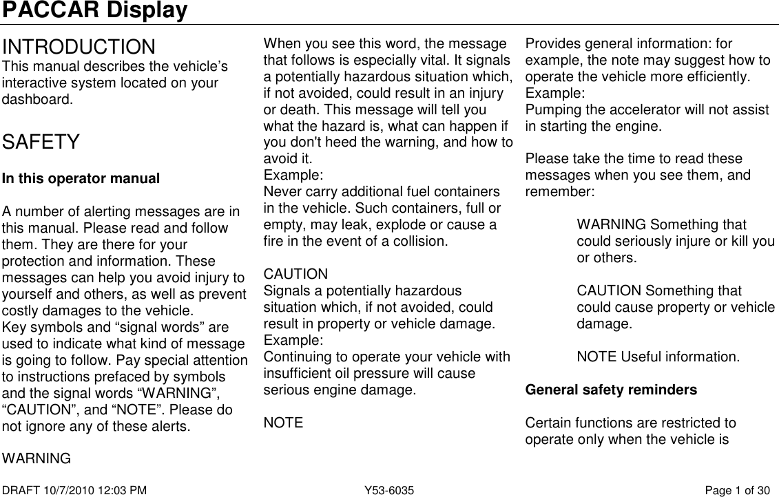 PACCAR Display  DRAFT 10/7/2010 12:03 PM  Y53-6035  Page 1 of 30  INTRODUCTION This manual describes the vehicle’s interactive system located on your dashboard.  SAFETY  In this operator manual  A number of alerting messages are in this manual. Please read and follow them. They are there for your protection and information. These messages can help you avoid injury to yourself and others, as well as prevent costly damages to the vehicle. Key symbols and “signal words” are used to indicate what kind of message is going to follow. Pay special attention to instructions prefaced by symbols and the signal words “WARNING”, “CAUTION”, and “NOTE”. Please do not ignore any of these alerts.  WARNING When you see this word, the message that follows is especially vital. It signals a potentially hazardous situation which, if not avoided, could result in an injury or death. This message will tell you what the hazard is, what can happen if you don&apos;t heed the warning, and how to avoid it. Example: Never carry additional fuel containers in the vehicle. Such containers, full or empty, may leak, explode or cause a fire in the event of a collision.  CAUTION Signals a potentially hazardous situation which, if not avoided, could result in property or vehicle damage. Example: Continuing to operate your vehicle with insufficient oil pressure will cause serious engine damage.  NOTE Provides general information: for example, the note may suggest how to operate the vehicle more efficiently. Example: Pumping the accelerator will not assist in starting the engine.  Please take the time to read these messages when you see them, and remember:  WARNING Something that could seriously injure or kill you or others.  CAUTION Something that could cause property or vehicle damage.  NOTE Useful information.  General safety reminders  Certain functions are restricted to operate only when the vehicle is 