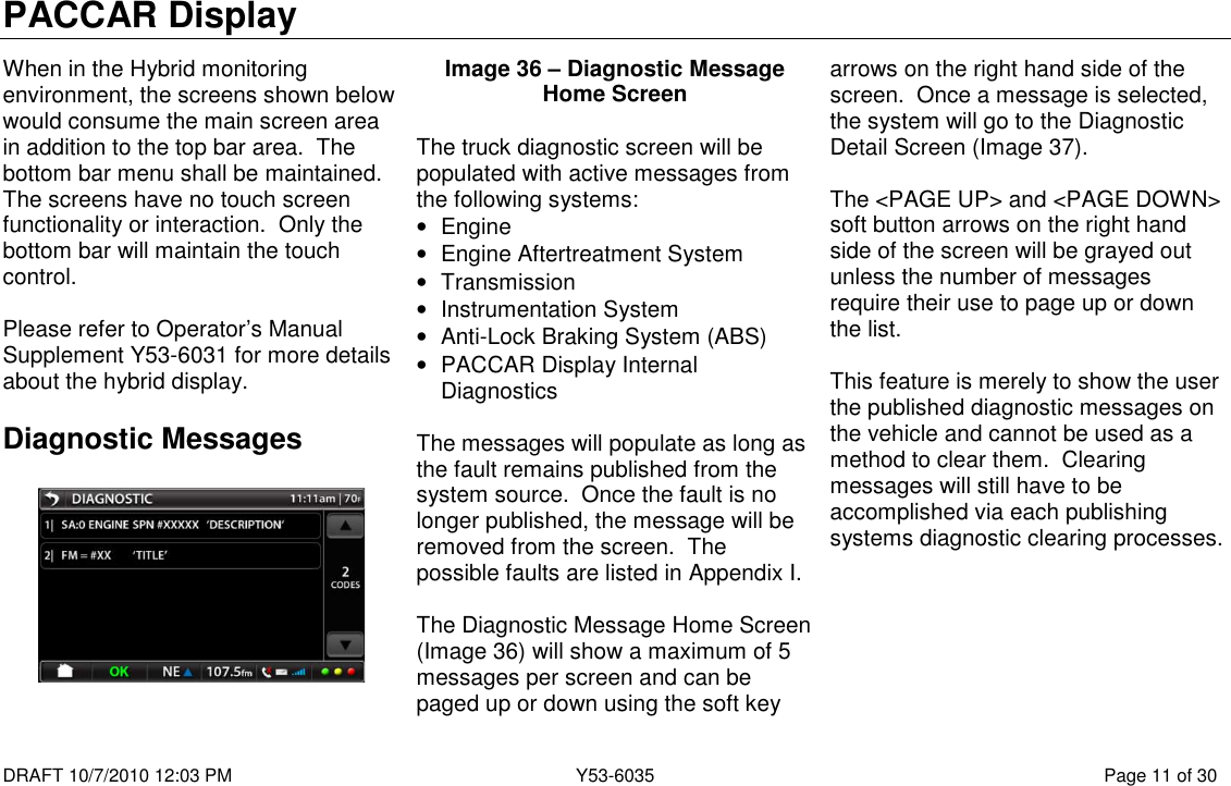 PACCAR Display  DRAFT 10/7/2010 12:03 PM  Y53-6035  Page 11 of 30  When in the Hybrid monitoring environment, the screens shown below would consume the main screen area in addition to the top bar area.  The bottom bar menu shall be maintained.  The screens have no touch screen functionality or interaction.  Only the bottom bar will maintain the touch control.  Please refer to Operator’s Manual Supplement Y53-6031 for more details about the hybrid display. Diagnostic Messages    Image 36 – Diagnostic Message Home Screen  The truck diagnostic screen will be populated with active messages from the following systems: •  Engine •  Engine Aftertreatment System •  Transmission •  Instrumentation System •  Anti-Lock Braking System (ABS) •  PACCAR Display Internal Diagnostics  The messages will populate as long as the fault remains published from the system source.  Once the fault is no longer published, the message will be removed from the screen.  The possible faults are listed in Appendix I.  The Diagnostic Message Home Screen (Image 36) will show a maximum of 5 messages per screen and can be paged up or down using the soft key arrows on the right hand side of the screen.  Once a message is selected, the system will go to the Diagnostic Detail Screen (Image 37).  The &lt;PAGE UP&gt; and &lt;PAGE DOWN&gt; soft button arrows on the right hand side of the screen will be grayed out unless the number of messages require their use to page up or down the list.  This feature is merely to show the user the published diagnostic messages on the vehicle and cannot be used as a method to clear them.  Clearing messages will still have to be accomplished via each publishing systems diagnostic clearing processes. 