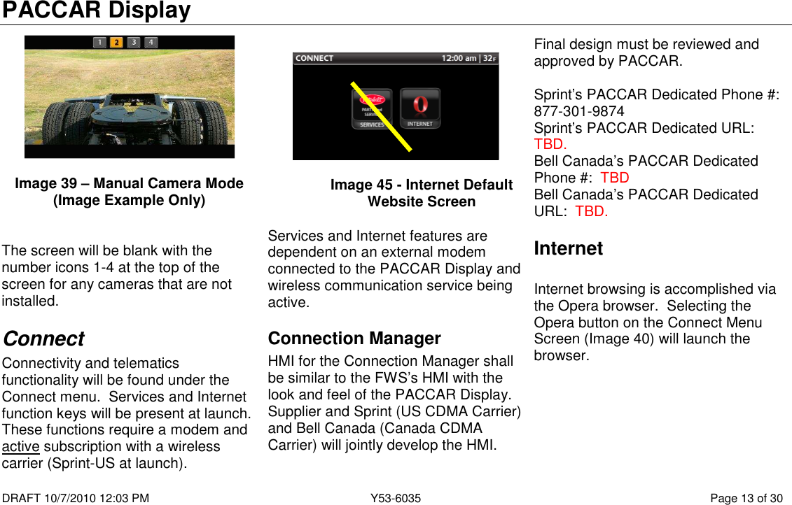 PACCAR Display  DRAFT 10/7/2010 12:03 PM  Y53-6035  Page 13 of 30    Image 39 – Manual Camera Mode (Image Example Only)   The screen will be blank with the number icons 1-4 at the top of the screen for any cameras that are not installed. Connect Connectivity and telematics functionality will be found under the Connect menu.  Services and Internet function keys will be present at launch.  These functions require a modem and active subscription with a wireless carrier (Sprint-US at launch).                                                                                                Image 45 - Internet Default Website Screen  Services and Internet features are dependent on an external modem connected to the PACCAR Display and wireless communication service being active.   Connection Manager HMI for the Connection Manager shall be similar to the FWS’s HMI with the look and feel of the PACCAR Display.  Supplier and Sprint (US CDMA Carrier) and Bell Canada (Canada CDMA Carrier) will jointly develop the HMI.  Final design must be reviewed and approved by PACCAR.    Sprint’s PACCAR Dedicated Phone #:  877-301-9874 Sprint’s PACCAR Dedicated URL:  TBD. Bell Canada’s PACCAR Dedicated Phone #:  TBD Bell Canada’s PACCAR Dedicated URL:  TBD. Internet  Internet browsing is accomplished via the Opera browser.  Selecting the Opera button on the Connect Menu Screen (Image 40) will launch the browser.  