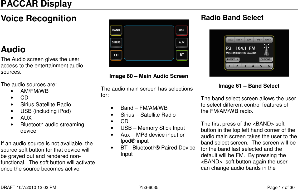 PACCAR Display  DRAFT 10/7/2010 12:03 PM  Y53-6035  Page 17 of 30  Voice Recognition   Audio The Audio screen gives the user access to the entertainment audio sources.  The audio sources are: •  AM/FM/WB •  CD •  Sirius Satellite Radio •  USB (including iPod) •  AUX •  Bluetooth audio streaming device  If an audio source is not available, the source soft button for that device will be grayed out and rendered non-functional.  The soft button will activate once the source becomes active.     Image 60 – Main Audio Screen  The audio main screen has selections for:  •  Band – FM/AM/WB •  Sirius – Satellite Radio •  CD •  USB – Memory Stick Input •  Aux – MP3 device input or Ipod® input •  BT - Bluetooth® Paired Device Input  Radio Band Select    Image 61 – Band Select  The band select screen allows the user to select different control features of the FM/AM/WB radio.  The first press of the &lt;BAND&gt; soft button in the top left hand corner of the audio main screen takes the user to the band select screen.  The screen will be for the band last selected and the default will be FM.  By pressing the &lt;BAND&gt;  soft button again the user can change audio bands in the 