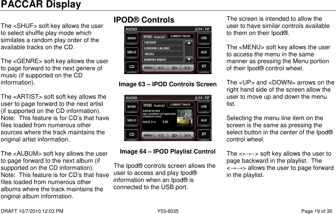 PACCAR Display  DRAFT 10/7/2010 12:03 PM  Y53-6035  Page 19 of 30   The &lt;SHUF&gt; soft key allows the user to select shuffle play mode which similates a random play order of the available tracks on the CD.  The &lt;GENRE&gt; soft key allows the user to page forward to the next genere of music (if supported on the CD information).  The &lt;ARTIST&gt; soft soft key allows the user to page forward to the next artist (if supported on the CD information).  Note:  This feature is for CD’s that have files loaded from numerous other sources where the track maintains the original artist information.  The &lt;ALBUM&gt; soft key allows the user to page forward to the next album (if supported on the CD information).  Note:  This feature is for CD’s that have files loaded from numerous other albums where the track maintains the original album information. IPOD® Controls   Image 63 – IPOD Controls Screen    Image 64 – IPOD Playlist Control  The Ipod® controls screen allows the user to access and play Ipod® information when an Ipod® is connected to the USB port.  The screen is intended to allow the user to have similar controls available to them on their Ipod®.  The &lt;MENU&gt; soft key allows the user to access the menu in the same manner as pressing the Menu portion of their Ipod® control wheel.  The &lt;UP&gt; and &lt;DOWN&gt; arrows on the right hand side of the screen allow the user to move up and down the menu list.    Selecting the menu line item on the screen is the same as pressing the select button in the center of the Ipod® control wheel.  The &lt;←←&gt; soft key allows the user to page backward in the playlist.  The &lt;→→&gt; allows the user to page forward in the playlist.  