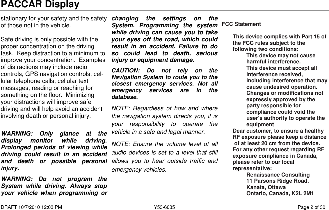 PACCAR Display  DRAFT 10/7/2010 12:03 PM  Y53-6035  Page 2 of 30  stationary for your safety and the safety of those not in the vehicle.    Safe driving is only possible with the proper concentration on the driving task.  Keep distraction to a minimum to improve your concentration.  Examples of distractions may include radio controls, GPS navigation controls, cel-lular telephone calls, cellular text messages, reading or reaching for something on the floor.  Minimizing your distractions will improve safe driving and will help avoid an accident involving death or personal injury.  WARNING:  Only  glance  at  the display  monitor  while  driving. Prolonged  periods  of  viewing  while driving  could  result  in  an  accident and  death  or  possible  personal injury. WARNING:  Do  not  program  the System  while  driving.  Always  stop your  vehicle  when  programming  or changing  the  settings  on  the System.  Programming  the  system while driving can cause you to take your eyes off the road, which could result  in  an  accident.  Failure  to  do so  could  lead  to  death,  serious injury or equipment damage. CAUTION:  Do  not  rely  on  the Navigation System to route you to the closest  emergency  services.  Not  all emergency  services  are  in  the database.  NOTE:  Regardless  of  how  and  where the navigation system directs you, it is your  responsibility  to  operate  the vehicle in a safe and legal manner. NOTE:  Ensure  the  volume  level  of  all audio devices is set to a level that still allows  you  to  hear  outside  traffic  and emergency vehicles.     FCC Statement  This device complies with Part 15 of the FCC rules subject to the following two conditions: This device may not cause harmful interference. This device must accept all interference received, including interference that may cause undesired operation. Changes or modifications not expressly approved by the party responsible for compliance could void the user’s authority to operate the equipment Dear customer, to ensure a healthy RF exposure please keep a distance  of at least 20 cm from the device. For any other request regarding RF exposure compliance in Canada, please refer to our local representative: Renaissance Consulting 11 Parsons Ridge Road, Kanata, Ottawa Ontario, Canada, K2L 2M1 