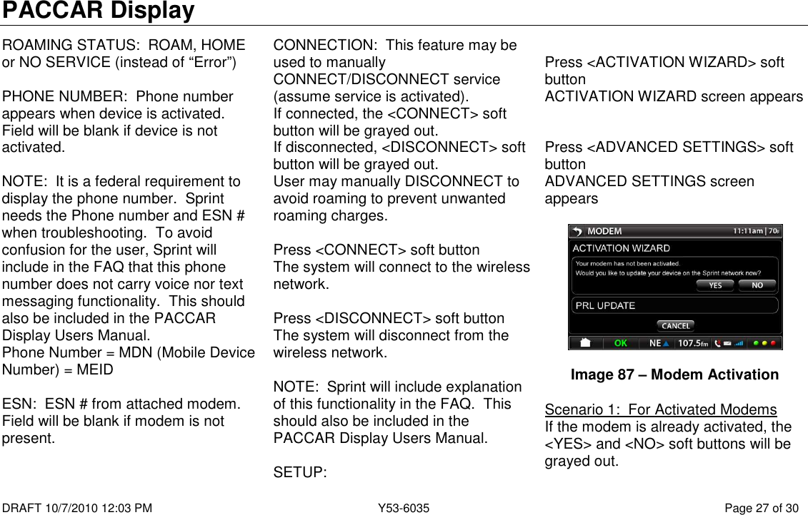PACCAR Display  DRAFT 10/7/2010 12:03 PM  Y53-6035  Page 27 of 30  ROAMING STATUS:  ROAM, HOME or NO SERVICE (instead of “Error”)  PHONE NUMBER:  Phone number appears when device is activated.  Field will be blank if device is not activated.   NOTE:  It is a federal requirement to display the phone number.  Sprint needs the Phone number and ESN # when troubleshooting.  To avoid confusion for the user, Sprint will include in the FAQ that this phone number does not carry voice nor text messaging functionality.  This should also be included in the PACCAR Display Users Manual.   Phone Number = MDN (Mobile Device Number) = MEID  ESN:  ESN # from attached modem.  Field will be blank if modem is not present.  CONNECTION:  This feature may be used to manually CONNECT/DISCONNECT service (assume service is activated).   If connected, the &lt;CONNECT&gt; soft button will be grayed out.   If disconnected, &lt;DISCONNECT&gt; soft button will be grayed out.   User may manually DISCONNECT to avoid roaming to prevent unwanted roaming charges.    Press &lt;CONNECT&gt; soft button  The system will connect to the wireless network.  Press &lt;DISCONNECT&gt; soft button The system will disconnect from the wireless network.  NOTE:  Sprint will include explanation of this functionality in the FAQ.  This should also be included in the PACCAR Display Users Manual.    SETUP:   Press &lt;ACTIVATION WIZARD&gt; soft button ACTIVATION WIZARD screen appears   Press &lt;ADVANCED SETTINGS&gt; soft button ADVANCED SETTINGS screen appears     Image 87 – Modem Activation  Scenario 1:  For Activated Modems If the modem is already activated, the &lt;YES&gt; and &lt;NO&gt; soft buttons will be grayed out. 