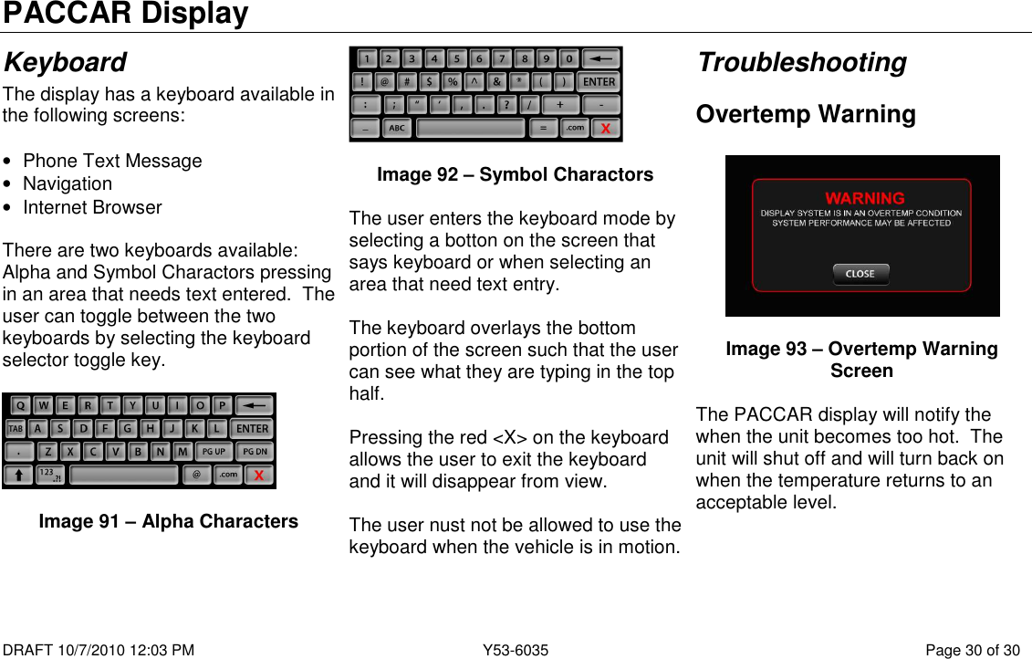 PACCAR Display  DRAFT 10/7/2010 12:03 PM  Y53-6035  Page 30 of 30  Keyboard The display has a keyboard available in the following screens:  •  Phone Text Message •  Navigation •  Internet Browser  There are two keyboards available: Alpha and Symbol Charactors pressing in an area that needs text entered.  The user can toggle between the two keyboards by selecting the keyboard selector toggle key.    Image 91 – Alpha Characters    Image 92 – Symbol Charactors  The user enters the keyboard mode by selecting a botton on the screen that says keyboard or when selecting an area that need text entry.    The keyboard overlays the bottom portion of the screen such that the user can see what they are typing in the top half.  Pressing the red &lt;X&gt; on the keyboard allows the user to exit the keyboard and it will disappear from view.  The user nust not be allowed to use the keyboard when the vehicle is in motion. Troubleshooting Overtemp Warning    Image 93 – Overtemp Warning Screen  The PACCAR display will notify the when the unit becomes too hot.  The unit will shut off and will turn back on when the temperature returns to an acceptable level.       