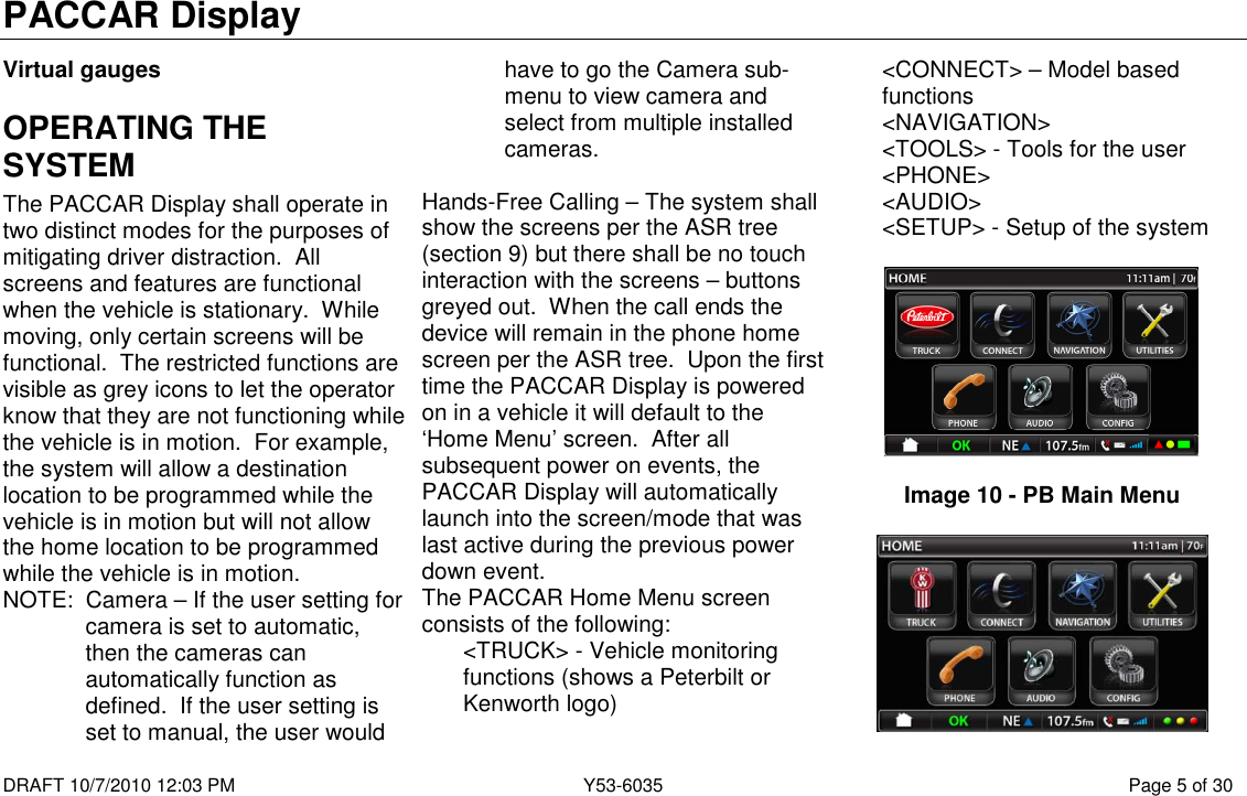 PACCAR Display  DRAFT 10/7/2010 12:03 PM  Y53-6035  Page 5 of 30  Virtual gauges OPERATING THE SYSTEM The PACCAR Display shall operate in two distinct modes for the purposes of mitigating driver distraction.  All screens and features are functional when the vehicle is stationary.  While moving, only certain screens will be functional.  The restricted functions are visible as grey icons to let the operator know that they are not functioning while the vehicle is in motion.  For example, the system will allow a destination location to be programmed while the vehicle is in motion but will not allow the home location to be programmed while the vehicle is in motion. NOTE:  Camera – If the user setting for camera is set to automatic, then the cameras can automatically function as defined.  If the user setting is set to manual, the user would have to go the Camera sub-menu to view camera and select from multiple installed cameras.  Hands-Free Calling – The system shall show the screens per the ASR tree (section 9) but there shall be no touch interaction with the screens – buttons greyed out.  When the call ends the device will remain in the phone home screen per the ASR tree.  Upon the first time the PACCAR Display is powered on in a vehicle it will default to the ‘Home Menu’ screen.  After all subsequent power on events, the PACCAR Display will automatically launch into the screen/mode that was last active during the previous power down event. The PACCAR Home Menu screen consists of the following: &lt;TRUCK&gt; - Vehicle monitoring functions (shows a Peterbilt or Kenworth logo) &lt;CONNECT&gt; – Model based functions &lt;NAVIGATION&gt; &lt;TOOLS&gt; - Tools for the user &lt;PHONE&gt; &lt;AUDIO&gt; &lt;SETUP&gt; - Setup of the system    Image 10 - PB Main Menu   