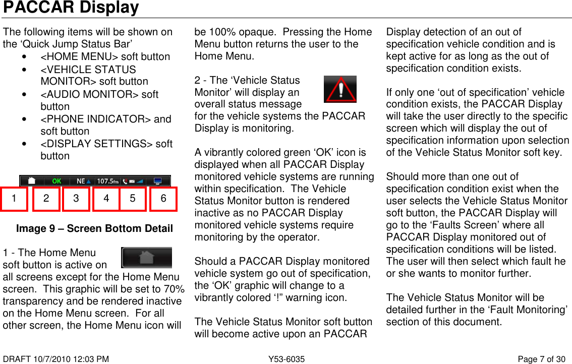 PACCAR Display  DRAFT 10/7/2010 12:03 PM  Y53-6035  Page 7 of 30  The following items will be shown on the ‘Quick Jump Status Bar’ •  &lt;HOME MENU&gt; soft button •  &lt;VEHICLE STATUS MONITOR&gt; soft button •  &lt;AUDIO MONITOR&gt; soft button •  &lt;PHONE INDICATOR&gt; and soft button •  &lt;DISPLAY SETTINGS&gt; soft button      Image 9 – Screen Bottom Detail  1 - The Home Menu soft button is active on all screens except for the Home Menu screen.  This graphic will be set to 70% transparency and be rendered inactive on the Home Menu screen.  For all other screen, the Home Menu icon will be 100% opaque.  Pressing the Home Menu button returns the user to the Home Menu.  2 - The ‘Vehicle Status Monitor’ will display an overall status message for the vehicle systems the PACCAR Display is monitoring.    A vibrantly colored green ‘OK’ icon is displayed when all PACCAR Display monitored vehicle systems are running within specification.  The Vehicle Status Monitor button is rendered inactive as no PACCAR Display monitored vehicle systems require monitoring by the operator.  Should a PACCAR Display monitored vehicle system go out of specification, the ‘OK’ graphic will change to a vibrantly colored ‘!” warning icon.  The Vehicle Status Monitor soft button will become active upon an PACCAR Display detection of an out of specification vehicle condition and is kept active for as long as the out of specification condition exists.    If only one ‘out of specification’ vehicle condition exists, the PACCAR Display will take the user directly to the specific screen which will display the out of specification information upon selection of the Vehicle Status Monitor soft key.    Should more than one out of specification condition exist when the user selects the Vehicle Status Monitor soft button, the PACCAR Display will go to the ‘Faults Screen’ where all PACCAR Display monitored out of specification conditions will be listed.  The user will then select which fault he or she wants to monitor further.  The Vehicle Status Monitor will be detailed further in the ‘Fault Monitoring’ section of this document.  1  2  3  4  6 5 