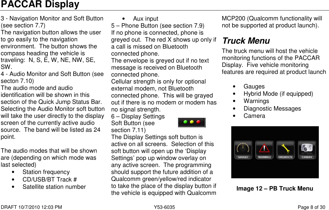 PACCAR Display  DRAFT 10/7/2010 12:03 PM  Y53-6035  Page 8 of 30  3 - Navigation Monitor and Soft Button (see section 7.7) The navigation button allows the user to go easily to the navigation environment.  The button shows the compass heading the vehicle is traveling:  N, S, E, W, NE, NW, SE, SW. 4 - Audio Monitor and Soft Button (see secton 7.10) The audio mode and audio identification will be shown in this section of the Quick Jump Status Bar.  Selecting the Audio Monitor soft button will take the user directly to the display screen of the currently active audio source.  The band will be listed as 24 point.  The audio modes that will be shown are (depending on which mode was last selected) •  Station frequency •  CD/USB/BT Track # •  Satellite station number •  Aux input 5 – Phone Button (see section 7.9) If no phone is connected, phone is greyed out.  The red X shows up only if a call is missed on Bluetooth connected phone. The envelope is greyed out if no text message is received on Bluetooth connected phone. Cellular strength is only for optional external modem, not Bluetooth connected phone.  This will be grayed out if there is no modem or modem has no signal strength. 6 – Display Settings Soft Button (see section 7.11) The Display Settings soft button is active on all screens.  Selection of this soft button will open up the ‘Display Settings’ pop up window overlay on any active screen.  The programming should support the future addition of a Qualcomm green/yellow/red indicator to take the place of the display button if the vehicle is equipped with Qualcomm MCP200 (Qualcomm functionality will not be supported at product launch). Truck Menu The truck menu will host the vehicle monitoring functions of the PACCAR Display.  Five vehicle monitoring features are required at product launch  •  Gauges •  Hybrid Mode (if equipped) •  Warnings •  Diagnostic Messages •  Camera    Image 12 – PB Truck Menu 