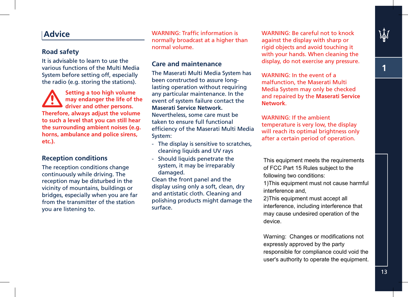 113AdviceRoad safetyIt is advisable to learn to use the various functions of the Multi Media System before setting off, especially the radio (e.g. storing the stations).Setting a too high volume may endanger the life of the driver and other persons. Therefore, always adjust the volume to such a level that you can still hear the surrounding ambient noises (e.g. horns, ambulance and police sirens, etc.).Reception conditionsThe reception conditions change continuously while driving. The reception may be disturbed in the vicinity of mountains, buildings or bridges, especially when you are far from the transmitter of the station you are listening to.WARNING: Trafﬁ c information is normally broadcast at a higher than normal volume.Care and maintenanceThe Maserati Multi Media System has been constructed to assure long-lasting operation without requiring any particular maintenance. In the event of system failure contact the Maserati Service Network.Nevertheless, some care must be taken to ensure full functional efﬁ ciency of the Maserati Multi Media System:-  The display is sensitive to scratches, cleaning liquids and UV rays-  Should liquids penetrate the system, it may be irreparably  damaged.Clean the front panel and the display using only a soft, clean, dry and antistatic cloth. Cleaning and polishing products might damage the surface.WARNING: Be careful not to knock against the display with sharp or rigid objects and avoid touching it with your hands. When cleaning the display, do not exercise any pressure.WARNING: In the event of a malfunction, the Maserati Multi Media System may only be checked and repaired by the Maserati Service Network.WARNING: If the ambient temperature is very low, the display will reach its optimal brightness only after a certain period of operation.This equipment meets the requirementsof FCC Part 15 Rules subject to thefollowing two conditions:1)This equipment must not cause harmful interference and,2)This equipment must accept allinterference, including interference thatmay cause undesired operation of thedevice.Warning:  Changes or modifications not expressly approved by the partyresponsible for compliance could void theuser&apos;s authority to operate the equipment.