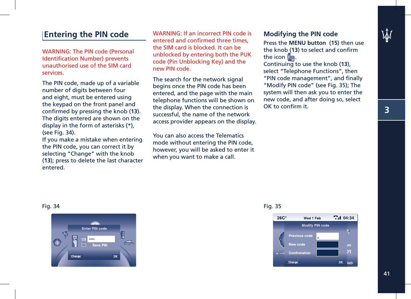 Fig. 34 Fig. 35341Entering the PIN codeWARNING: The PIN code (Personal Identiﬁ cation Number) prevents unauthorised use of the SIM card services.The PIN code, made up of a variable number of digits between four and eight, must be entered using the keypad on the front panel and conﬁ rmed by pressing the knob (13).The digits entered are shown on the display in the form of asterisks (*), (see Fig. 34).If you make a mistake when entering the PIN code, you can correct it by selecting “Change” with the knob (13); press to delete the last character entered.WARNING: If an incorrect PIN code is entered and conﬁ rmed three times, the SIM card is blocked. It can be unblocked by entering both the PUK code (Pin Unblocking Key) and the new PIN code.The search for the network signal begins once the PIN code has been entered, and the page with the main telephone functions will be shown on the display. When the connection is successful, the name of the network access provider appears on the display.You can also access the Telematics mode without entering the PIN code, however, you will be asked to enter it when you want to make a call.Modifying the PIN codePress the MENU button  (15) then use the knob (13) to select and conﬁ rm the icon  .Continuing to use the knob (13), select “Telephone Functions”, then “PIN code management”, and ﬁ nally “Modify PIN code” (see Fig. 35); The system will then ask you to enter the new code, and after doing so, select OK to conﬁ rm it.