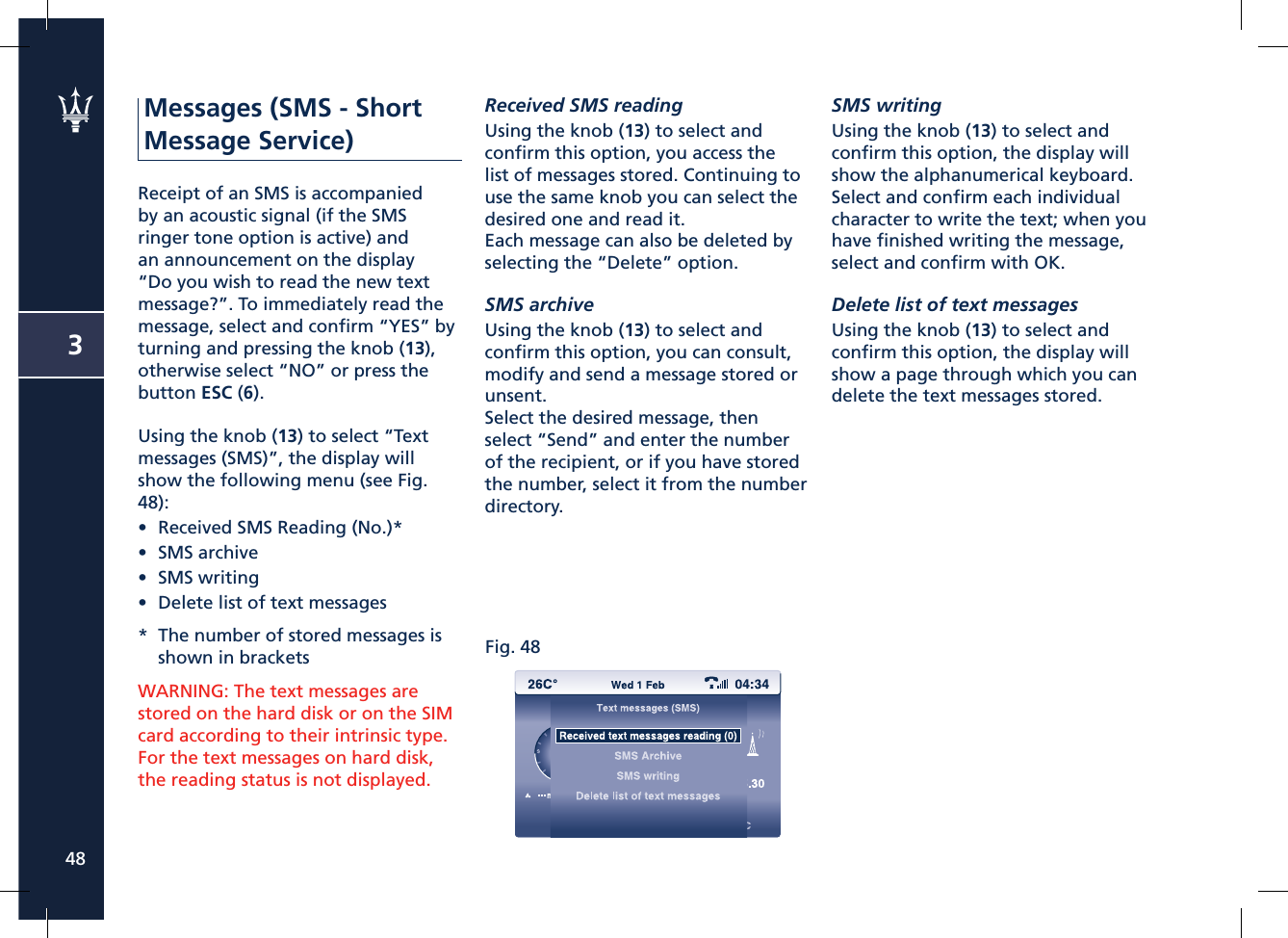 Fig. 48348Messages (SMS - Short Message Service)Receipt of an SMS is accompanied by an acoustic signal (if the SMS ringer tone option is active) and an announcement on the display “Do you wish to read the new text message?”. To immediately read the message, select and conﬁ rm “YES” by turning and pressing the knob (13), otherwise select “NO” or press the button ESC (6).Using the knob (13) to select “Text messages (SMS)”, the display will show the following menu (see Fig. 48):•  Received SMS Reading (No.)*•  SMS archive•  SMS writing•  Delete list of text messages*  The number of stored messages is shown in bracketsWARNING: The text messages are stored on the hard disk or on the SIM card according to their intrinsic type.For the text messages on hard disk, the reading status is not displayed.Received SMS readingUsing the knob (13) to select and conﬁ rm this option, you access the list of messages stored. Continuing to use the same knob you can select the desired one and read it.Each message can also be deleted by selecting the “Delete” option.SMS archiveUsing the knob (13) to select and conﬁ rm this option, you can consult, modify and send a message stored or unsent.Select the desired message, then select “Send” and enter the number of the recipient, or if you have stored the number, select it from the number directory.SMS writingUsing the knob (13) to select and conﬁ rm this option, the display will show the alphanumerical keyboard. Select and conﬁ rm each individual character to write the text; when you have ﬁ nished writing the message, select and conﬁ rm with OK.Delete list of text messagesUsing the knob (13) to select and conﬁ rm this option, the display will show a page through which you can delete the text messages stored.