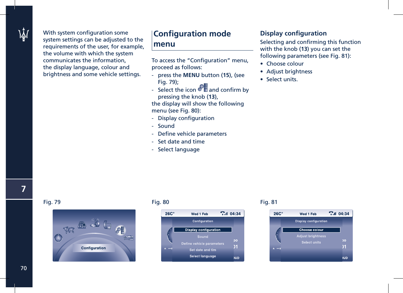 Fig. 79 Fig. 80 Fig. 81770With system conﬁ guration some system settings can be adjusted to the requirements of the user, for example, the volume with which the system communicates the information, the display language, colour and brightness and some vehicle settings.Conﬁ guration mode menuTo access the “Conﬁ guration” menu, proceed as follows:-   press the MENU button (15), (see Fig. 79);-   Select the icon   and conﬁ rm by pressing the knob (13),the display will show the following menu (see Fig. 80):-   Display conﬁ guration-   Sound-   Deﬁ ne vehicle parameters-   Set date and time-   Select languageDisplay conﬁ gurationSelecting and conﬁ rming this function with the knob (13) you can set the following parameters (see Fig. 81):• Choose colour• Adjust brightness • Select units.