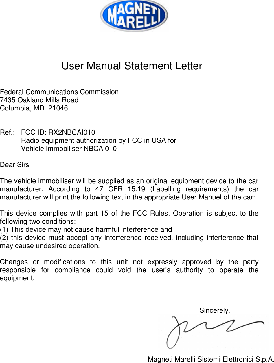     User Manual Statement Letter   Federal Communications Commission 7435 Oakland Mills Road Columbia, MD  21046   Ref.: FCC ID: RX2NBCAI010  Radio equipment authorization by FCC in USA for  Vehicle immobiliser NBCAI010  Dear Sirs  The vehicle immobiliser will be supplied as an original equipment device to the car manufacturer. According to 47 CFR 15.19 (Labelling requirements) the car manufacturer will print the following text in the appropriate User Manuel of the car:  This device complies with part 15 of the FCC Rules. Operation is subject to the following two conditions: (1) This device may not cause harmful interference and (2) this device must accept any interference received, including interference that may cause undesired operation.  Changes or modifications to this unit not expressly approved by the party responsible for compliance could void the user’s authority to operate the equipment.    Sincerely,  Magneti Marelli Sistemi Elettronici S.p.A.  