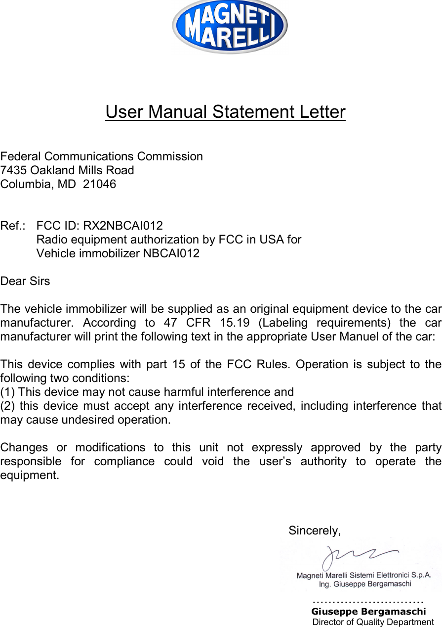     User Manual Statement Letter   Federal Communications Commission 7435 Oakland Mills Road Columbia, MD  21046   Ref.:  FCC ID: RX2NBCAI012   Radio equipment authorization by FCC in USA for   Vehicle immobilizer NBCAI012  Dear Sirs  The vehicle immobilizer will be supplied as an original equipment device to the car manufacturer.  According  to  47  CFR  15.19  (Labeling  requirements)  the  car manufacturer will print the following text in the appropriate User Manuel of the car:  This  device  complies  with  part  15  of  the  FCC  Rules.  Operation  is  subject  to  the following two conditions: (1) This device may not cause harmful interference and (2)  this  device  must  accept  any interference  received,  including  interference  that may cause undesired operation.  Changes  or  modifications  to  this  unit  not  expressly  approved  by  the  party responsible  for  compliance  could  void  the  user’s  authority  to  operate  the equipment.    Sincerely,        ............................         Giuseppe Bergamaschi              Director of Quality Department  