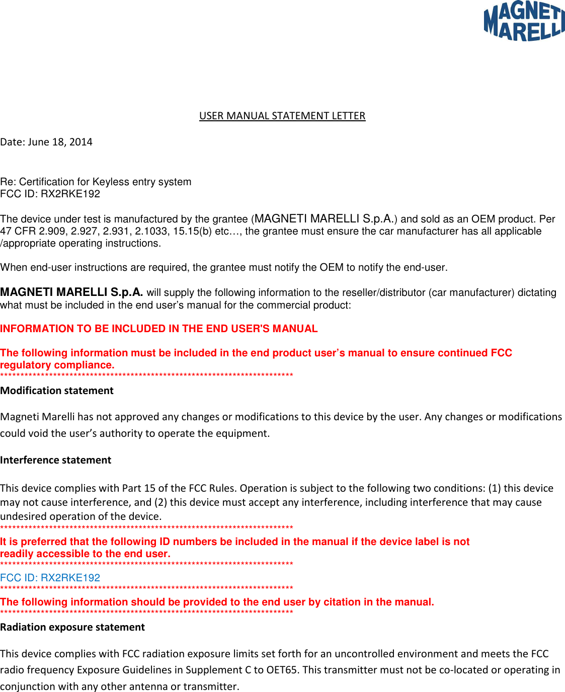     USER MANUAL STATEMENT LETTER Date: June 18, 2014  Re: Certification for Keyless entry system FCC ID: RX2RKE192  The device under test is manufactured by the grantee (MAGNETI MARELLI S.p.A.) and sold as an OEM product. Per 47 CFR 2.909, 2.927, 2.931, 2.1033, 15.15(b) etc…, the grantee must ensure the car manufacturer has all applicable /appropriate operating instructions.  When end-user instructions are required, the grantee must notify the OEM to notify the end-user.  MAGNETI MARELLI S.p.A. will supply the following information to the reseller/distributor (car manufacturer) dictating what must be included in the end user’s manual for the commercial product:  INFORMATION TO BE INCLUDED IN THE END USER&apos;S MANUAL  The following information must be included in the end product user’s manual to ensure continued FCC regulatory compliance. ************************************************************************ Modification statement  Magneti Marelli has not approved any changes or modifications to this device by the user. Any changes or modifications could void the user’s authority to operate the equipment. Interference statement   This device complies with Part 15 of the FCC Rules. Operation is subject to the following two conditions: (1) this device may not cause interference, and (2) this device must accept any interference, including interference that may cause undesired operation of the device. ************************************************************************ It is preferred that the following ID numbers be included in the manual if the device label is not readily accessible to the end user. ************************************************************************ FCC ID: RX2RKE192 ************************************************************************ The following information should be provided to the end user by citation in the manual.  ************************************************************************ Radiation exposure statement  This device complies with FCC radiation exposure limits set forth for an uncontrolled environment and meets the FCC radio frequency Exposure Guidelines in Supplement C to OET65. This transmitter must not be co-located or operating in conjunction with any other antenna or transmitter.   