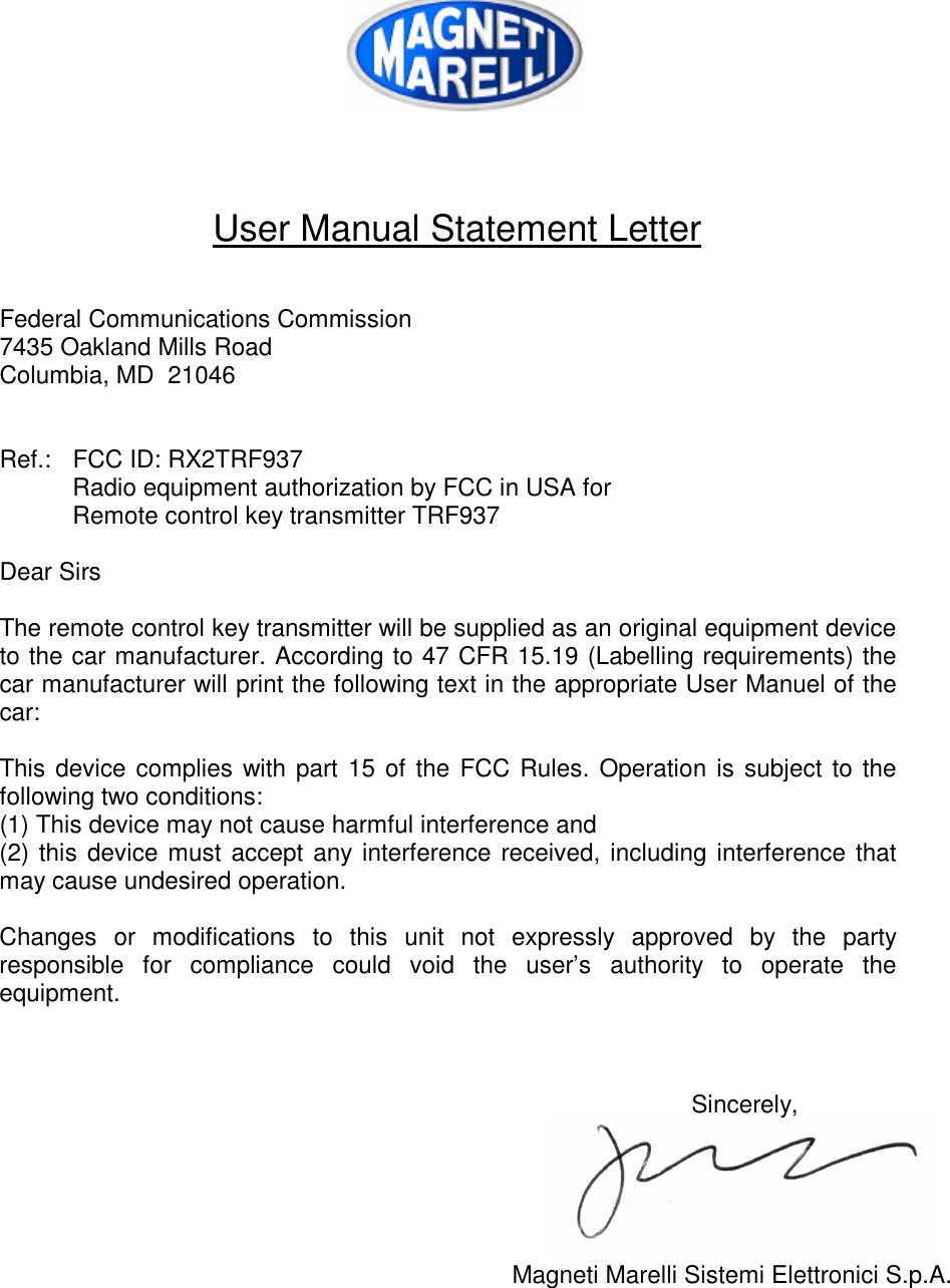     User Manual Statement Letter   Federal Communications Commission 7435 Oakland Mills Road Columbia, MD  21046   Ref.: FCC ID: RX2TRF937  Radio equipment authorization by FCC in USA for  Remote control key transmitter TRF937  Dear Sirs  The remote control key transmitter will be supplied as an original equipment device to the car manufacturer. According to 47 CFR 15.19 (Labelling requirements) the car manufacturer will print the following text in the appropriate User Manuel of the car:  This device complies with part 15 of the FCC Rules. Operation is subject to the following two conditions: (1) This device may not cause harmful interference and (2) this device must accept any interference received, including interference that may cause undesired operation.  Changes or modifications to this unit not expressly approved by the party responsible for compliance could void the user’s authority to operate the equipment.    Sincerely,  Magneti Marelli Sistemi Elettronici S.p.A.    