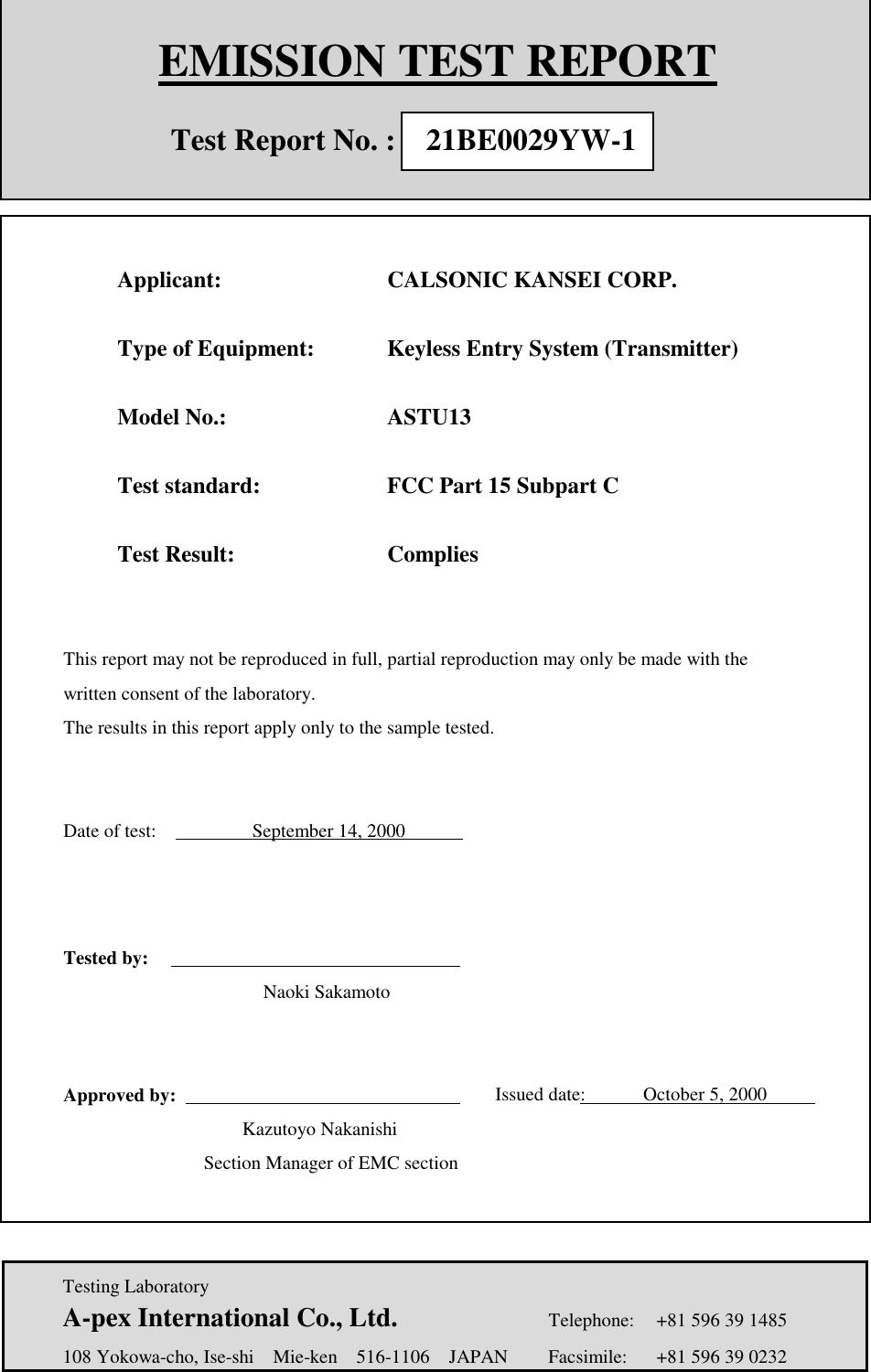    Testing Laboratory  A-pex International Co., Ltd.     Telephone:  +81 596 39 1485   108 Yokowa-cho, Ise-shi  Mie-ken  516-1106  JAPAN  Facsimile:  +81 596 39 0232   EMISSION TEST REPORT              Test Report No. :  21BE0029YW-1                  Applicant:    CALSONIC KANSEI CORP.         Type of Equipment:    Keyless Entry System (Transmitter)              Model No.:   ASTU13          Test standard:      FCC Part 15 Subpart C           Test Result:   Complies           This report may not be reproduced in full, partial reproduction may only be made with the         written consent of the laboratory.       The results in this report apply only to the sample tested.        Date of test:          September 14, 2000                         Tested by:                  Naoki Sakamoto                Approved by:                  Issued date:      October 5, 2000                            Kazutoyo Nakanishi                Section Manager of EMC section                           