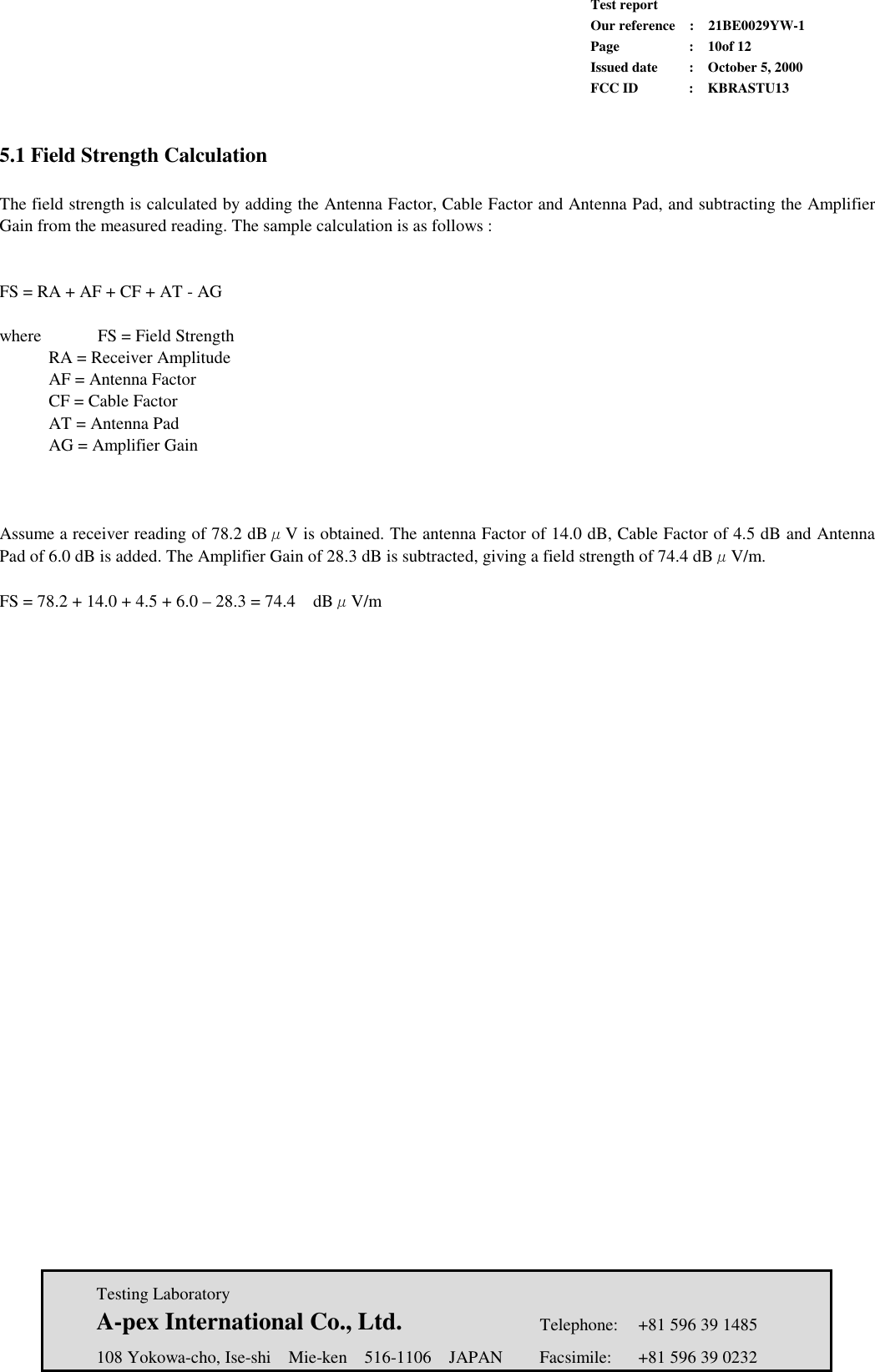             Test report             Our reference  :  21BE0029YW-1             Page  :  10of 12             Issued date :  October 5, 2000             FCC ID  :  KBRASTU13   Testing Laboratory  A-pex International Co., Ltd.     Telephone:  +81 596 39 1485   108 Yokowa-cho, Ise-shi  Mie-ken  516-1106  JAPAN  Facsimile:  +81 596 39 0232   5.1 Field Strength Calculation  The field strength is calculated by adding the Antenna Factor, Cable Factor and Antenna Pad, and subtracting the Amplifier Gain from the measured reading. The sample calculation is as follows :   FS = RA + AF + CF + AT - AG  where    FS = Field Strength   RA = Receiver Amplitude     AF = Antenna Factor   CF = Cable Factor   AT = Antenna Pad   AG = Amplifier Gain    Assume a receiver reading of 78.2 dBμV is obtained. The antenna Factor of 14.0 dB, Cable Factor of 4.5 dB and Antenna Pad of 6.0 dB is added. The Amplifier Gain of 28.3 dB is subtracted, giving a field strength of 74.4 dBμV/m.  FS = 78.2 + 14.0 + 4.5 + 6.0 – 28.3 = 74.4    dBμV/m   