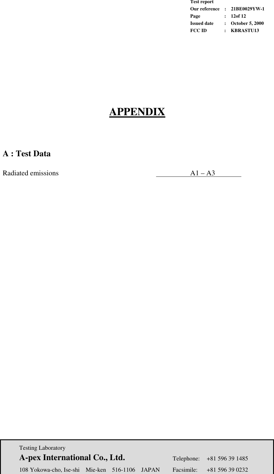             Test report             Our reference  :  21BE0029YW-1             Page  :  12of 12             Issued date :  October 5, 2000             FCC ID  :  KBRASTU13   Testing Laboratory  A-pex International Co., Ltd.     Telephone:  +81 596 39 1485   108 Yokowa-cho, Ise-shi  Mie-ken  516-1106  JAPAN  Facsimile:  +81 596 39 0232        APPENDIX      A : Test Data    Radiated emissions        A1 – A3       