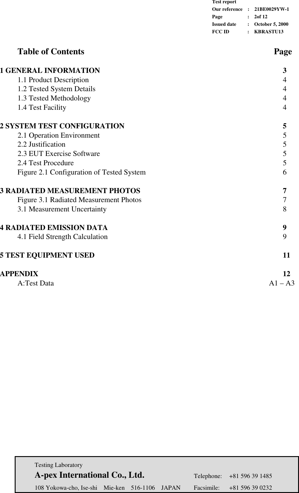             Test report             Our reference  :  21BE0029YW-1             Page  :  2of 12             Issued date :  October 5, 2000             FCC ID  :  KBRASTU13   Testing Laboratory  A-pex International Co., Ltd.     Telephone:  +81 596 39 1485   108 Yokowa-cho, Ise-shi  Mie-ken  516-1106  JAPAN  Facsimile:  +81 596 39 0232   Table of Contents             Page  1 GENERAL INFORMATION           3  1.1 Product Description           4  1.2 Tested System Details           4  1.3 Tested Methodology           4  1.4 Test Facility             4  2 SYSTEM TEST CONFIGURATION         5 2.1 Operation Environment             5  2.2 Justification             5 2.3 EUT Exercise Software           5   2.4 Test Procedure            5  Figure 2.1 Configuration of Tested System        6  3 RADIATED MEASUREMENT PHOTOS         7  Figure 3.1 Radiated Measurement Photos        7  3.1 Measurement Uncertainty          8  4 RADIATED EMISSION DATA          9  4.1 Field Strength Calculation          9  5 TEST EQUIPMENT USED           11  APPENDIX              12  A:Test Data             A1 – A3     
