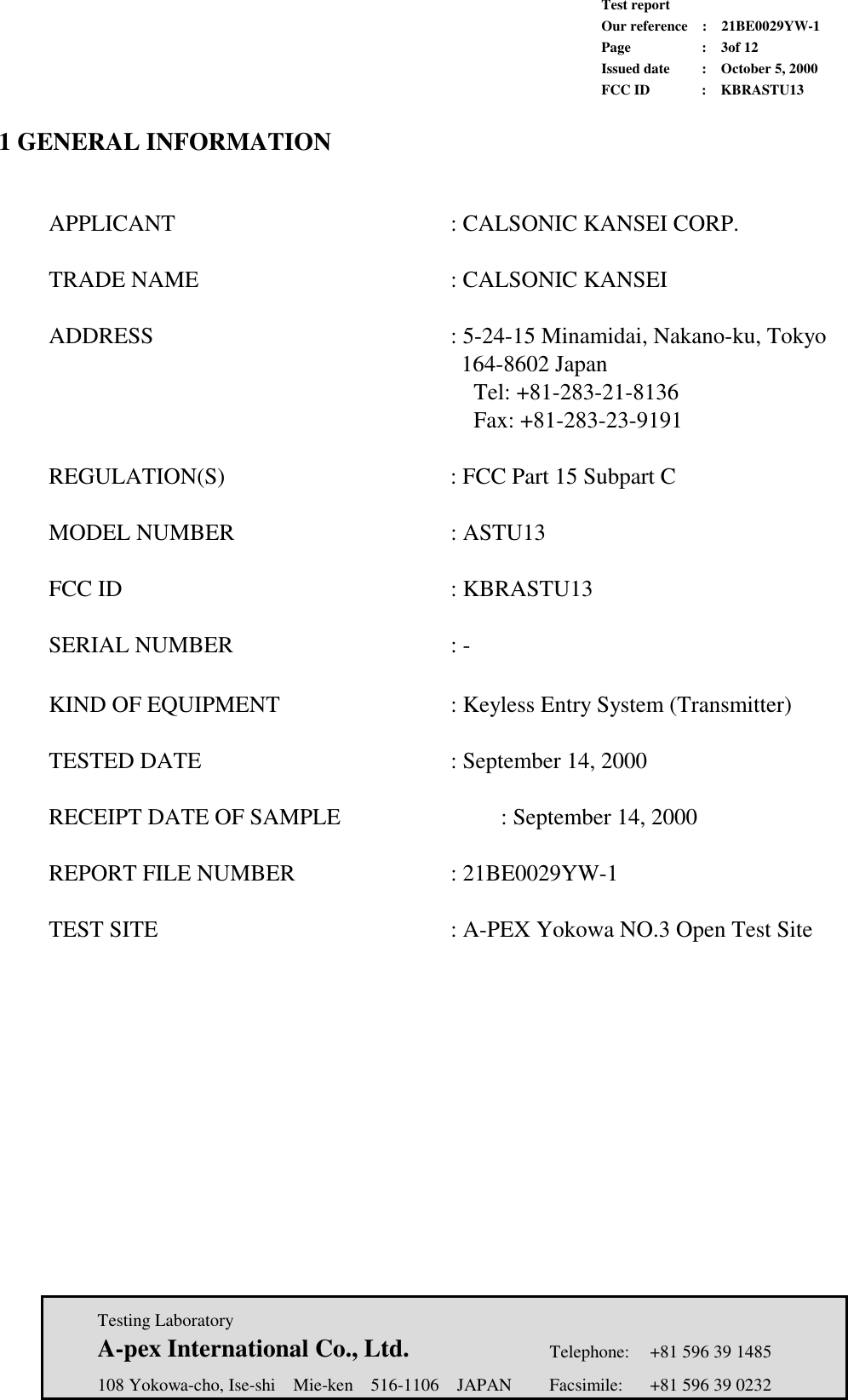             Test report             Our reference  :  21BE0029YW-1             Page  :  3of 12             Issued date :  October 5, 2000             FCC ID  :  KBRASTU13   Testing Laboratory  A-pex International Co., Ltd.     Telephone:  +81 596 39 1485   108 Yokowa-cho, Ise-shi  Mie-ken  516-1106  JAPAN  Facsimile:  +81 596 39 0232  1 GENERAL INFORMATION      APPLICANT      : CALSONIC KANSEI CORP.   TRADE NAME      : CALSONIC KANSEI    ADDRESS      : 5-24-15 Minamidai, Nakano-ku, Tokyo            164-8602 Japan             Tel: +81-283-21-8136            Fax: +81-283-23-9191    REGULATION(S)     : FCC Part 15 Subpart C    MODEL NUMBER     : ASTU13   FCC ID       : KBRASTU13    SERIAL NUMBER     : -     KIND OF EQUIPMENT        : Keyless Entry System (Transmitter)               TESTED DATE     : September 14, 2000     RECEIPT DATE OF SAMPLE        : September 14, 2000    REPORT FILE NUMBER    : 21BE0029YW-1     TEST SITE            : A-PEX Yokowa NO.3 Open Test Site 