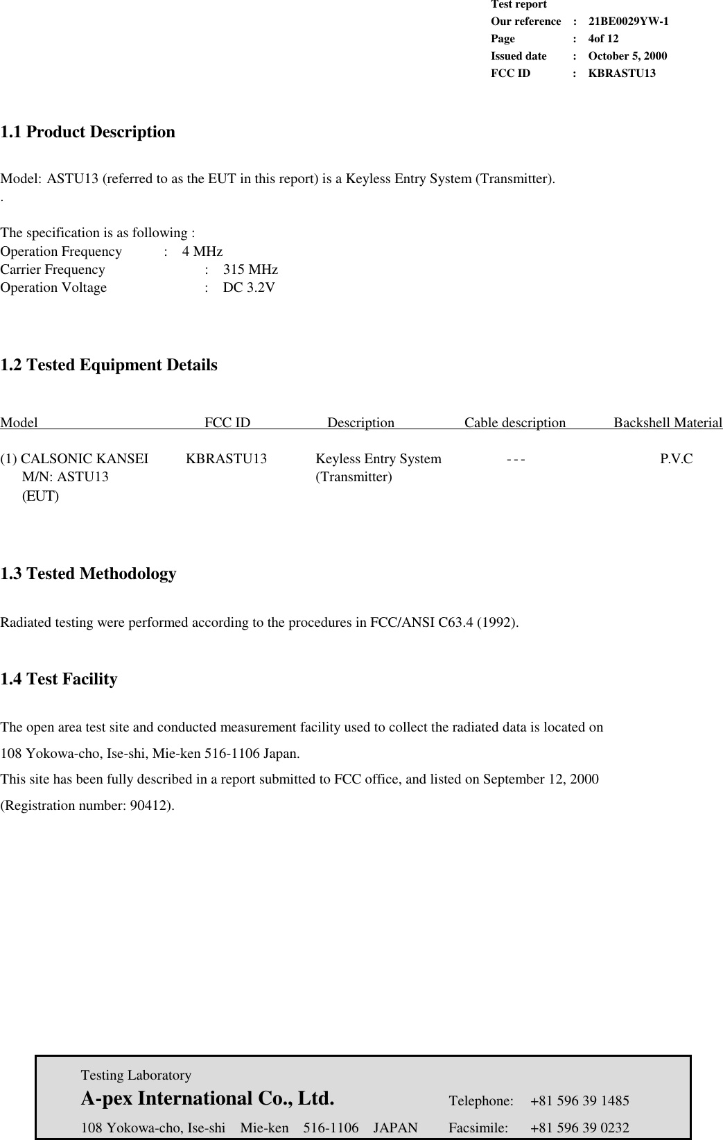             Test report             Our reference  :  21BE0029YW-1             Page  :  4of 12             Issued date :  October 5, 2000             FCC ID  :  KBRASTU13   Testing Laboratory  A-pex International Co., Ltd.     Telephone:  +81 596 39 1485   108 Yokowa-cho, Ise-shi  Mie-ken  516-1106  JAPAN  Facsimile:  +81 596 39 0232   1.1 Product Description   Model: ASTU13 (referred to as the EUT in this report) is a Keyless Entry System (Transmitter). .   The specification is as following : Operation Frequency   :  4 MHz Carrier Frequency       :  315 MHz Operation Voltage   :  DC 3.2V       1.2 Tested Equipment Details     Model     FCC ID  Description    Cable description  Backshell Material   (1) CALSONIC KANSEI     KBRASTU13      Keyless Entry System         - - -         P.V.C    M/N: ASTU13              (Transmitter)    (EUT)               1.3 Tested Methodology  Radiated testing were performed according to the procedures in FCC/ANSI C63.4 (1992).     1.4 Test Facility  The open area test site and conducted measurement facility used to collect the radiated data is located on   108 Yokowa-cho, Ise-shi, Mie-ken 516-1106 Japan. This site has been fully described in a report submitted to FCC office, and listed on September 12, 2000 (Registration number: 90412).       