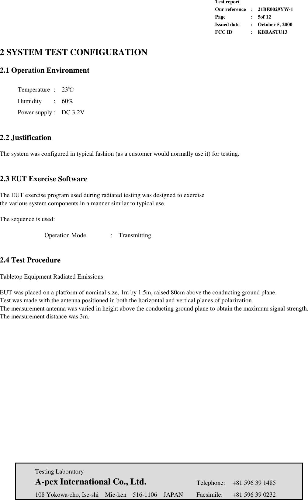             Test report             Our reference  :  21BE0029YW-1             Page  :  5of 12             Issued date :  October 5, 2000             FCC ID  :  KBRASTU13   Testing Laboratory  A-pex International Co., Ltd.     Telephone:  +81 596 39 1485   108 Yokowa-cho, Ise-shi  Mie-ken  516-1106  JAPAN  Facsimile:  +81 596 39 0232  2 SYSTEM TEST CONFIGURATION  2.1 Operation Environment   Temperature :  23℃        Humidity :  60%        Power supply :  DC 3.2V        2.2 Justification  The system was configured in typical fashion (as a customer would normally use it) for testing.   2.3 EUT Exercise Software  The EUT exercise program used during radiated testing was designed to exercise the various system components in a manner similar to typical use.  The sequence is used:  Operation Mode    :  Transmitting   2.4 Test Procedure  Tabletop Equipment Radiated Emissions  EUT was placed on a platform of nominal size, 1m by 1.5m, raised 80cm above the conducting ground plane. Test was made with the antenna positioned in both the horizontal and vertical planes of polarization. The measurement antenna was varied in height above the conducting ground plane to obtain the maximum signal strength. The measurement distance was 3m. 