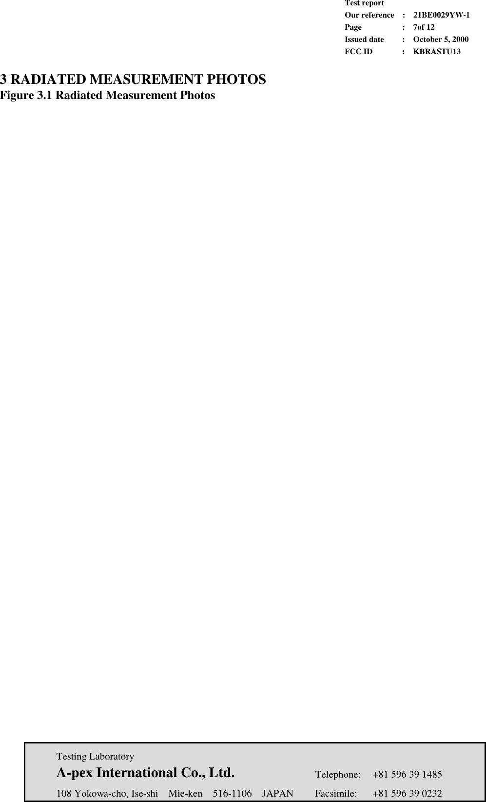             Test report             Our reference  :  21BE0029YW-1             Page  :  7of 12             Issued date :  October 5, 2000             FCC ID  :  KBRASTU13   Testing Laboratory  A-pex International Co., Ltd.     Telephone:  +81 596 39 1485   108 Yokowa-cho, Ise-shi  Mie-ken  516-1106  JAPAN  Facsimile:  +81 596 39 0232  3 RADIATED MEASUREMENT PHOTOS Figure 3.1 Radiated Measurement Photos        
