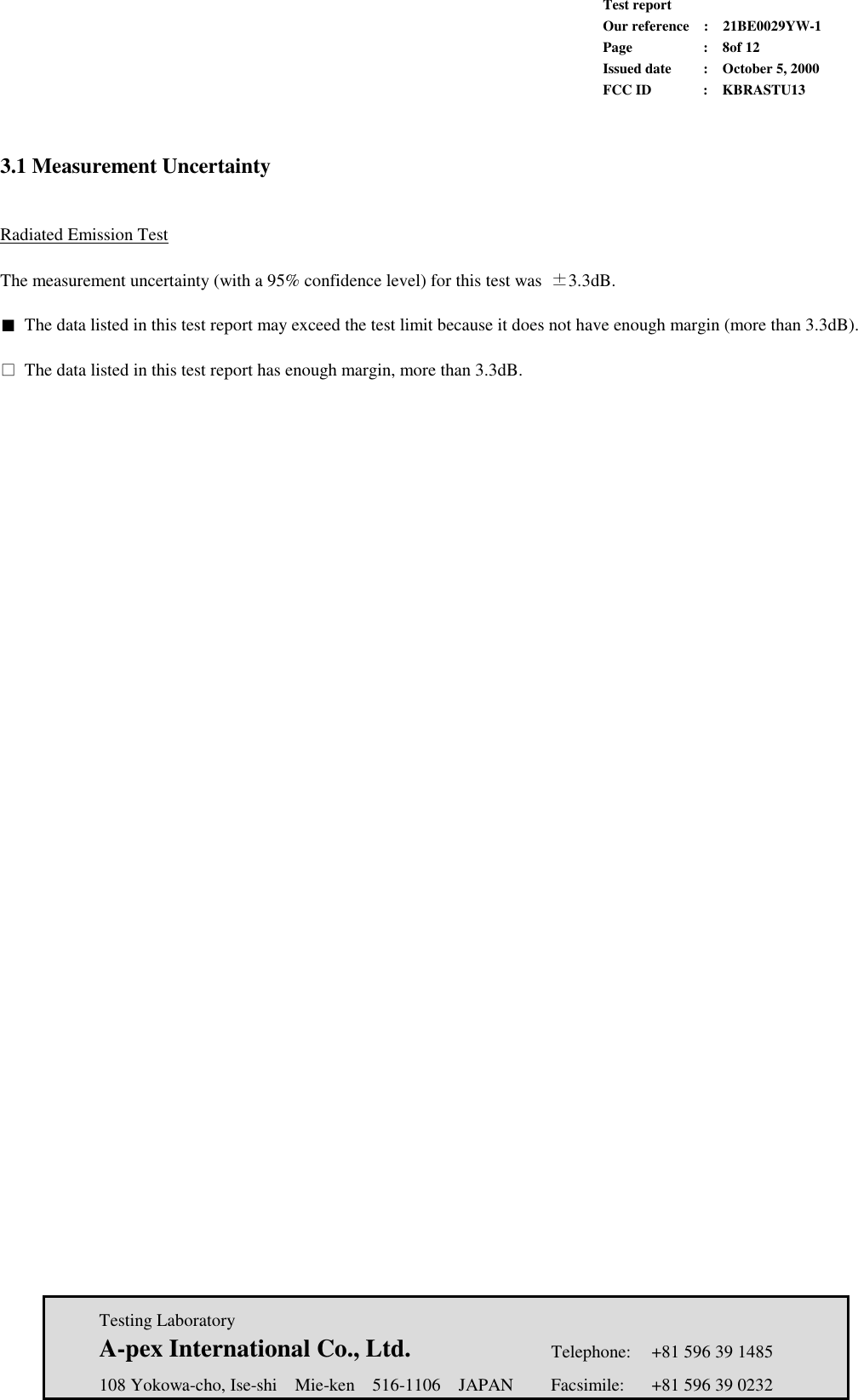             Test report             Our reference  :  21BE0029YW-1             Page  :  8of 12             Issued date :  October 5, 2000             FCC ID  :  KBRASTU13   Testing Laboratory  A-pex International Co., Ltd.     Telephone:  +81 596 39 1485   108 Yokowa-cho, Ise-shi  Mie-ken  516-1106  JAPAN  Facsimile:  +81 596 39 0232   3.1 Measurement Uncertainty   Radiated Emission Test  The measurement uncertainty (with a 95% confidence level) for this test was  ±3.3dB.  ■ The data listed in this test report may exceed the test limit because it does not have enough margin (more than 3.3dB).  □ The data listed in this test report has enough margin, more than 3.3dB.   