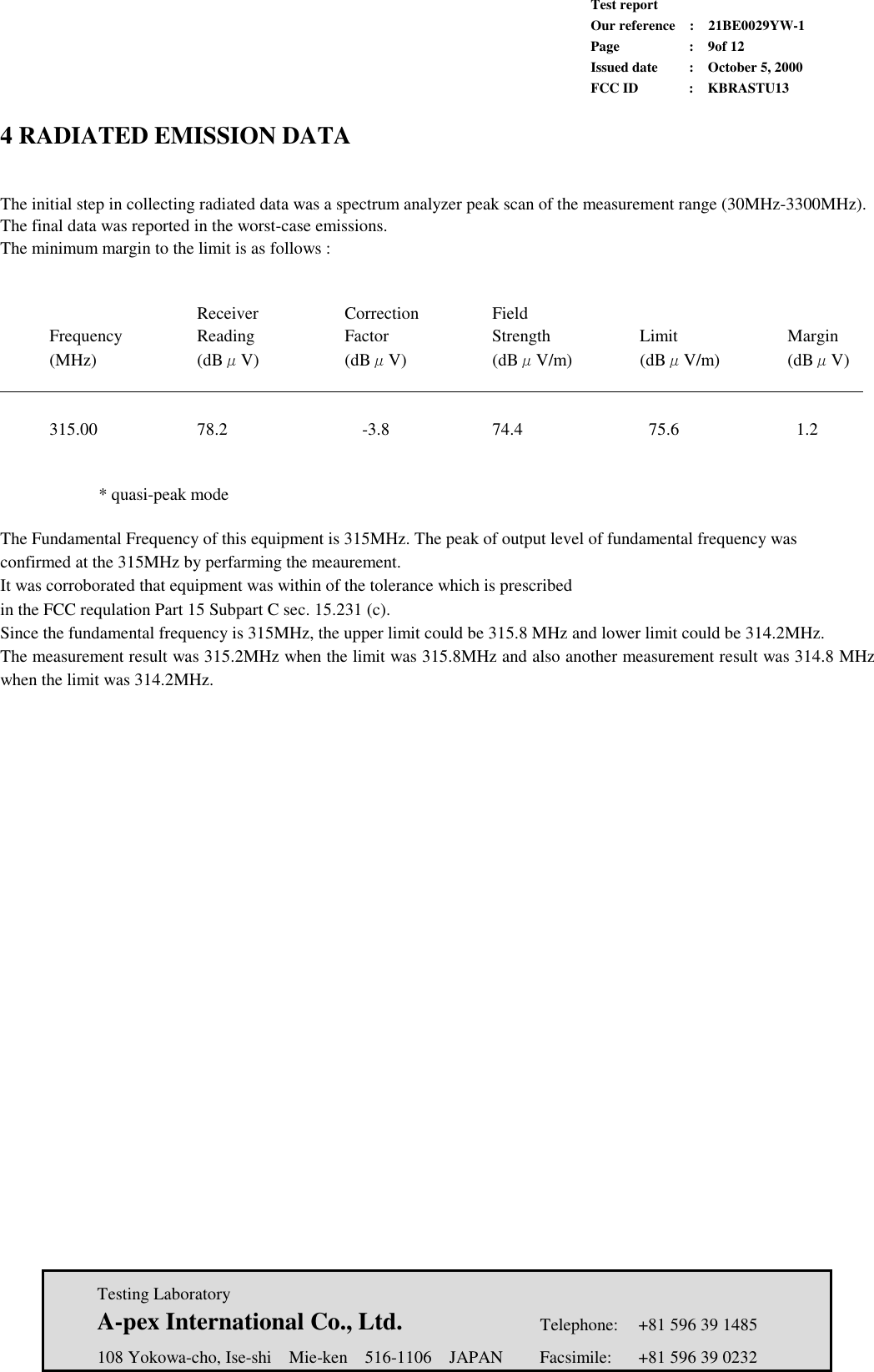             Test report             Our reference  :  21BE0029YW-1             Page  :  9of 12             Issued date :  October 5, 2000             FCC ID  :  KBRASTU13   Testing Laboratory  A-pex International Co., Ltd.     Telephone:  +81 596 39 1485   108 Yokowa-cho, Ise-shi  Mie-ken  516-1106  JAPAN  Facsimile:  +81 596 39 0232  4 RADIATED EMISSION DATA   The initial step in collecting radiated data was a spectrum analyzer peak scan of the measurement range (30MHz-3300MHz). The final data was reported in the worst-case emissions. The minimum margin to the limit is as follows :       Receiver  Correction  Field  Frequency  Reading  Factor   Strength  Limit   Margin  (MHz)   (dBμV)   (dBμV)   (dBμV/m)   (dBμV/m)   (dBμV)                        315.00   78.2     -3.8     74.4    75.6    1.2     * quasi-peak mode   The Fundamental Frequency of this equipment is 315MHz. The peak of output level of fundamental frequency was confirmed at the 315MHz by perfarming the meaurement. It was corroborated that equipment was within of the tolerance which is prescribed in the FCC requlation Part 15 Subpart C sec. 15.231 (c). Since the fundamental frequency is 315MHz, the upper limit could be 315.8 MHz and lower limit could be 314.2MHz. The measurement result was 315.2MHz when the limit was 315.8MHz and also another measurement result was 314.8 MHz when the limit was 314.2MHz.    