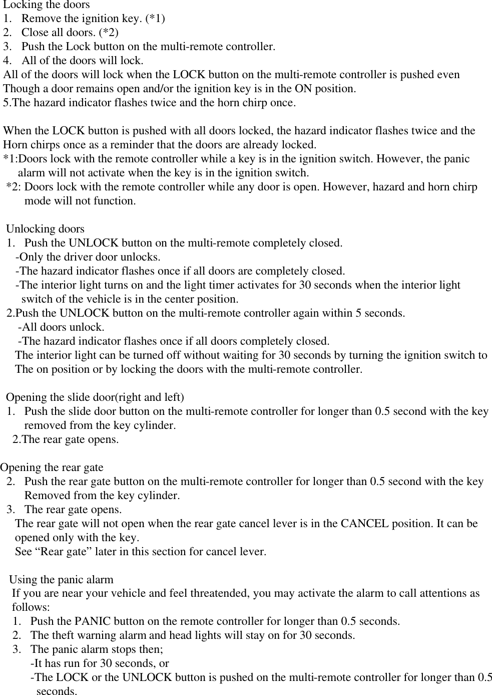      Locking the doors 1.  Remove the ignition key. (*1)  2.  Close all doors. (*2) 3.  Push the Lock button on the multi-remote controller. 4.  All of the doors will lock. All of the doors will lock when the LOCK button on the multi-remote controller is pushed even      Though a door remains open and/or the ignition key is in the ON position.      5.The hazard indicator flashes twice and the horn chirp once.       When the LOCK button is pushed with all doors locked, the hazard indicator flashes twice and the      Horn chirps once as a reminder that the doors are already locked.      *1:Doors lock with the remote controller while a key is in the ignition switch. However, the panic           alarm will not activate when the key is in the ignition switch.       *2: Doors lock with the remote controller while any door is open. However, hazard and horn chirp  mode will not function.        Unlocking doors 1.  Push the UNLOCK button on the multi-remote completely closed.    -Only the driver door unlocks.    -The hazard indicator flashes once if all doors are completely closed.    -The interior light turns on and the light timer activates for 30 seconds when the interior light      switch of the vehicle is in the center position. 2.Push the UNLOCK button on the multi-remote controller again within 5 seconds.           -All doors unlock.           -The hazard indicator flashes once if all doors completely closed.          The interior light can be turned off without waiting for 30 seconds by turning the ignition switch to          The on position or by locking the doors with the multi-remote controller.        Opening the slide door(right and left) 1.  Push the slide door button on the multi-remote controller for longer than 0.5 second with the key removed from the key cylinder. 2.The rear gate opens.        Opening the rear gate 2.  Push the rear gate button on the multi-remote controller for longer than 0.5 second with the key Removed from the key cylinder. 3.  The rear gate opens.          The rear gate will not open when the rear gate cancel lever is in the CANCEL position. It can be          opened only with the key.          See “Rear gate” later in this section for cancel lever.         Using the panic alarm         If you are near your vehicle and feel threatended, you may activate the alarm to call attentions as         follows: 1.  Push the PANIC button on the remote controller for longer than 0.5 seconds. 2.  The theft warning alarm and head lights will stay on for 30 seconds. 3.  The panic alarm stops then; -It has run for 30 seconds, or -The LOCK or the UNLOCK button is pushed on the multi-remote controller for longer than 0.5   seconds.     
