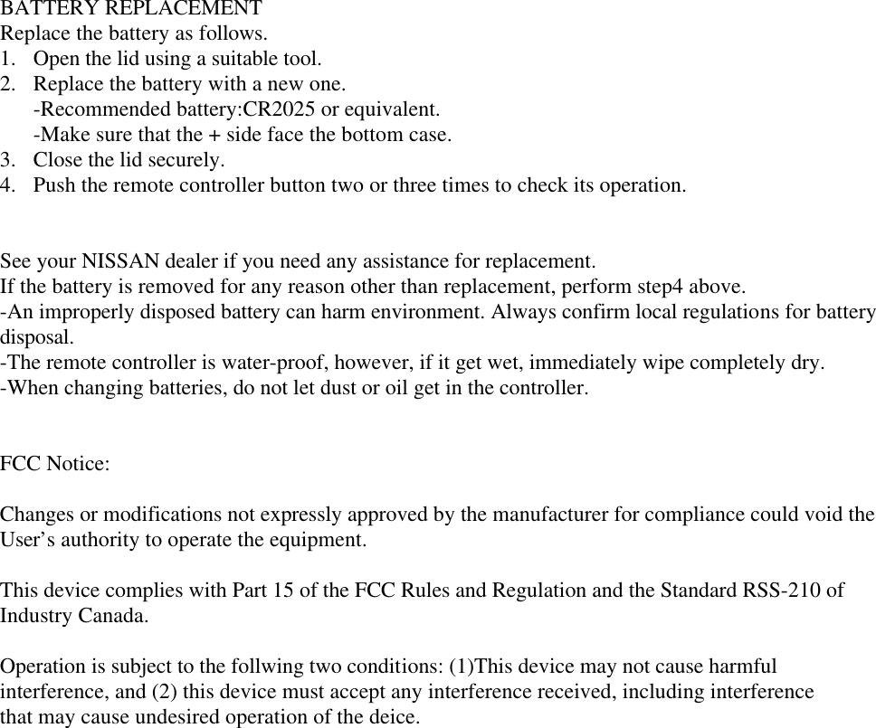 BATTERY REPLACEMENT Replace the battery as follows. 1.  Open the lid using a suitable tool. 2.  Replace the battery with a new one. -Recommended battery:CR2025 or equivalent. -Make sure that the + side face the bottom case. 3.  Close the lid securely. 4.  Push the remote controller button two or three times to check its operation.   See your NISSAN dealer if you need any assistance for replacement. If the battery is removed for any reason other than replacement, perform step4 above. -An improperly disposed battery can harm environment. Always confirm local regulations for battery  disposal. -The remote controller is water-proof, however, if it get wet, immediately wipe completely dry. -When changing batteries, do not let dust or oil get in the controller.   FCC Notice:  Changes or modifications not expressly approved by the manufacturer for compliance could void the  User’s authority to operate the equipment.  This device complies with Part 15 of the FCC Rules and Regulation and the Standard RSS-210 of  Industry Canada.  Operation is subject to the follwing two conditions: (1)This device may not cause harmful interference, and (2) this device must accept any interference received, including interference that may cause undesired operation of the deice.     