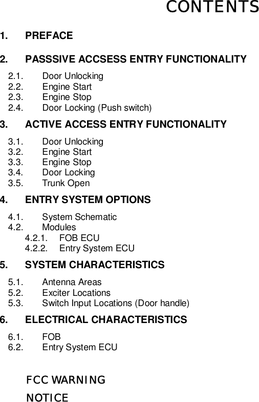   CONTENTS 1. PREFACE 2. PASSSIVE ACCSESS ENTRY FUNCTIONALITY 2.1. Door Unlocking 2.2. Engine Start 2.3. Engine Stop 2.4. Door Locking (Push switch) 3. ACTIVE ACCESS ENTRY FUNCTIONALITY 3.1. Door Unlocking 3.2. Engine Start 3.3. Engine Stop 3.4. Door Locking 3.5. Trunk Open 4. ENTRY SYSTEM OPTIONS 4.1. System Schematic 4.2. Modules 4.2.1. FOB ECU 4.2.2. Entry System ECU 5. SYSTEM CHARACTERISTICS 5.1. Antenna Areas 5.2. Exciter Locations 5.3. Switch Input Locations (Door handle) 6. ELECTRICAL CHARACTERISTICS 6.1. FOB 6.2. Entry System ECU            FCC WARNING           NOTICE          